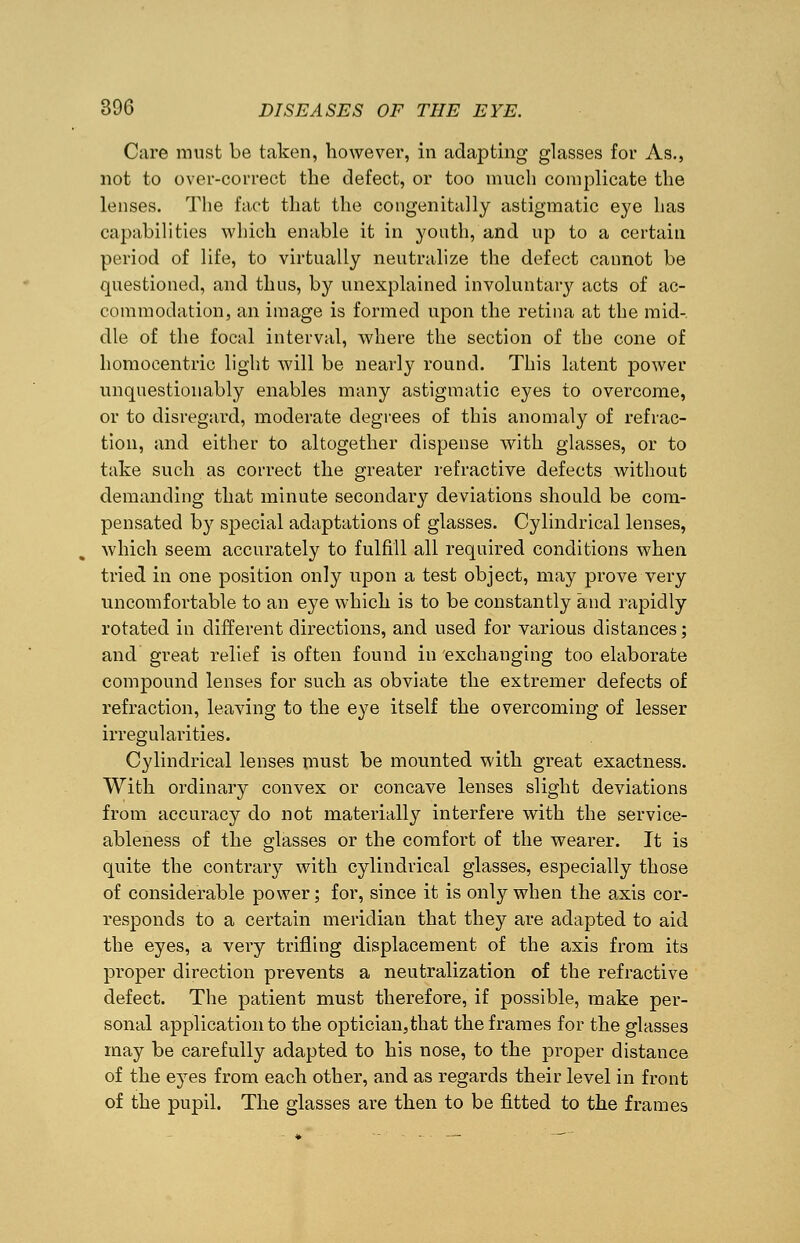Care must be taken, however, in adapting glasses for As., not to over-correct the defect, or too much complicate the lenses. The fact that the congenitally astigmatic eye has capabilities which enable it in youth, and up to a certain period of life, to virtually neutralize the defect cannot be questioned, and thus, by unexplained involuntary acts of ac- commodation, an image is formed upon the retina at the mid- dle of the focal interval, where the section of the cone of homocentric light will be nearly round. This latent power unquestionably enables many astigmatic eyes to overcome, or to disregard, moderate degrees of this anomaly of refrac- tion, and either to altogether dispense with glasses, or to take such as correct the greater refractive defects without demanding that minute secondary deviations should be com- pensated by special adaptations of glasses. Cylindrical lenses, which seem accurately to fulfill all required conditions when tried in one position only upon a test object, may prove very uncomfortable to an eye which is to be constantly and rapidly rotated in different directions, and used for various distances; and great relief is often found in exchanging too elaborate compound lenses for such as obviate the extremer defects of refraction, leaving to the eye itself the overcoming of lesser irregularities. Cylindrical lenses must be mounted with great exactness. With ordinary convex or concave lenses slight deviations from accuracy do not materially interfere with the service- ableness of the glasses or the comfort of the wearer. It is quite the contrary with cylindrical glasses, especially those of considerable power; for, since it is only when the axis cor- responds to a certain meridian that they are adapted to aid the eyes, a very trifling displacement of the axis from its proper direction prevents a neutralization of the refractive defect. The patient must therefore, if possible, make per- sonal application to the optician,that the frames for the glasses may be carefully adapted to his nose, to the proper distance of the eyes from each other, and as regards their level in front of the pupil. The glasses are then to be fitted to the frames