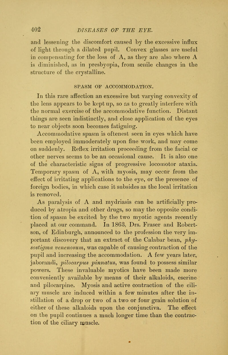 and lessening the discomfort caused by the excessive influx of light through a dilated pupil. Convex glasses are useful in compensating for the loss of A, as they are also where A is diminished, as in presbyopia, from senile changes in the structure of the crystalline. SPASM OF ACCOMMODATION. In this rare affection an excessive but varying convexity of the lens appears to be kept up, so as to greatly interfere with the normal exercise of the accommodative function. Distant things are seen indistinctly, and close application of the eyes to near objects soon becomes fatiguing. Accommodative spasm is oftenest seen in eyes which have been employed immoderately upon fine work, and may come on suddenly. Reflex irritation proceeding from the facial or other nerves seems to be an occasional cause. It is also one of the characteristic signs of progressive locomotor ataxia. Temporary spasm of A, with myosis, may occur from the effect of irritating applications to the eye, or the presence of foreign bodies, in which case it subsides as the local irritation is removed. As paralysis of A and mydriasis can be artificially pro- duced by atropia and other drugs, so may the opposite condi- tion of spasm be excited by the two myotic agents recently placed at our command. In 1863, Drs. Fraser and Robert- son, of Edinburgh, announced to the profession the very im- portant discovery that an extract of the Calabar bean, phy- sostigma venenosum, was capable of causing contraction of the pupil and increasing the accommodation. A few years later, jaborandi, pilocarpus pinnatus, was found to possess similar powers. These invaluable myotics have been made more conveniently available by means of their alkaloids, eserine and pilocarpine. Myosis and active contraction of the cili- ary muscle are induced within a few minutes after the in- stillation of a drop or two of a two or four grain solution of either of these alkaloids upon the conjunctiva. The effect on the pupil continues a much longer time than the contrac- tion of the ciliary muscle.