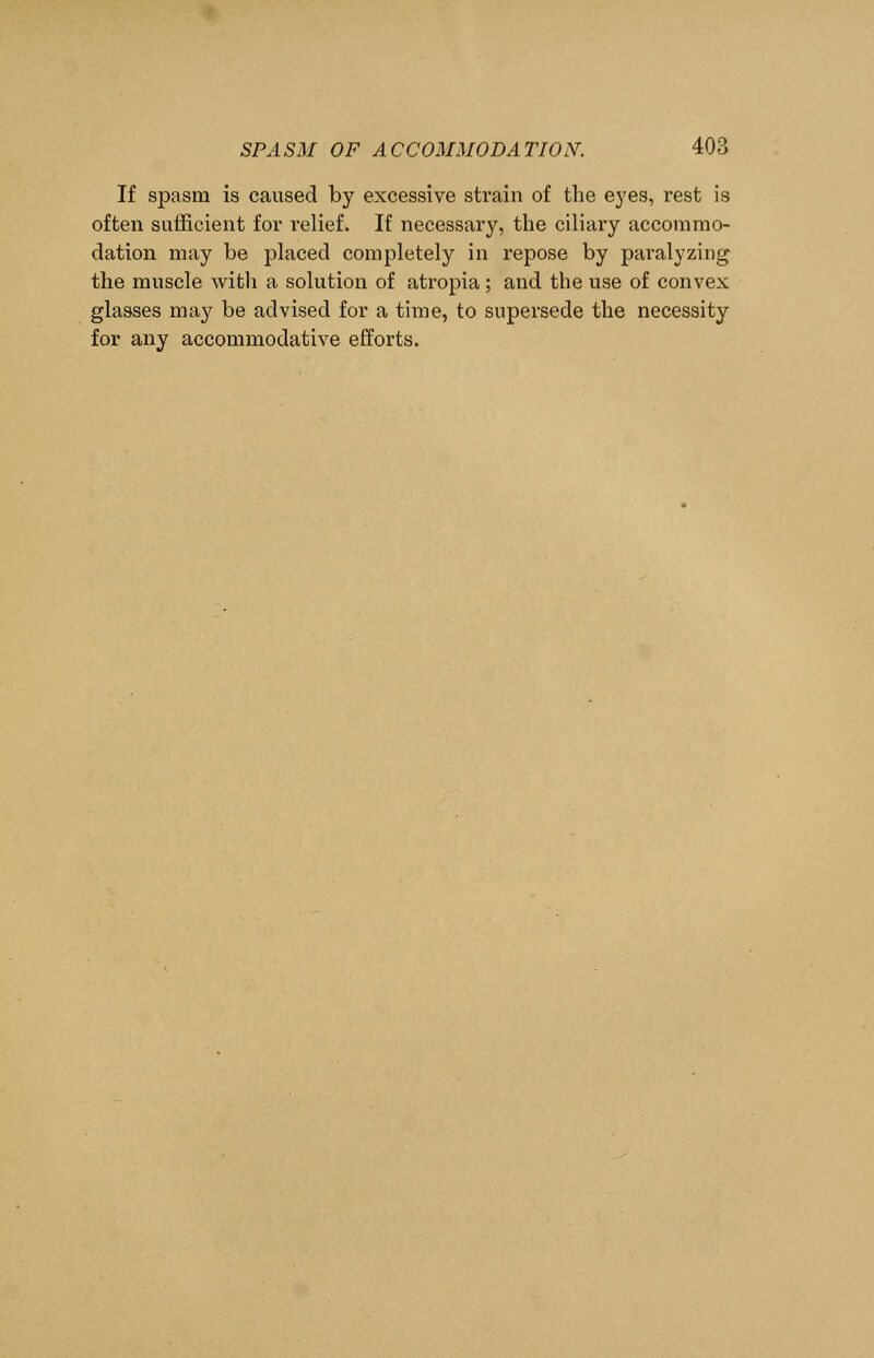 If spasm is caused by excessive strain of the eyes, rest is often sufficient for relief. If necessary, the ciliary accommo- dation may be placed completely in repose by paralyzing the muscle with a solution of atropia ; and the use of convex glasses may be advised for a time, to supersede the necessity for any accommodative efforts.