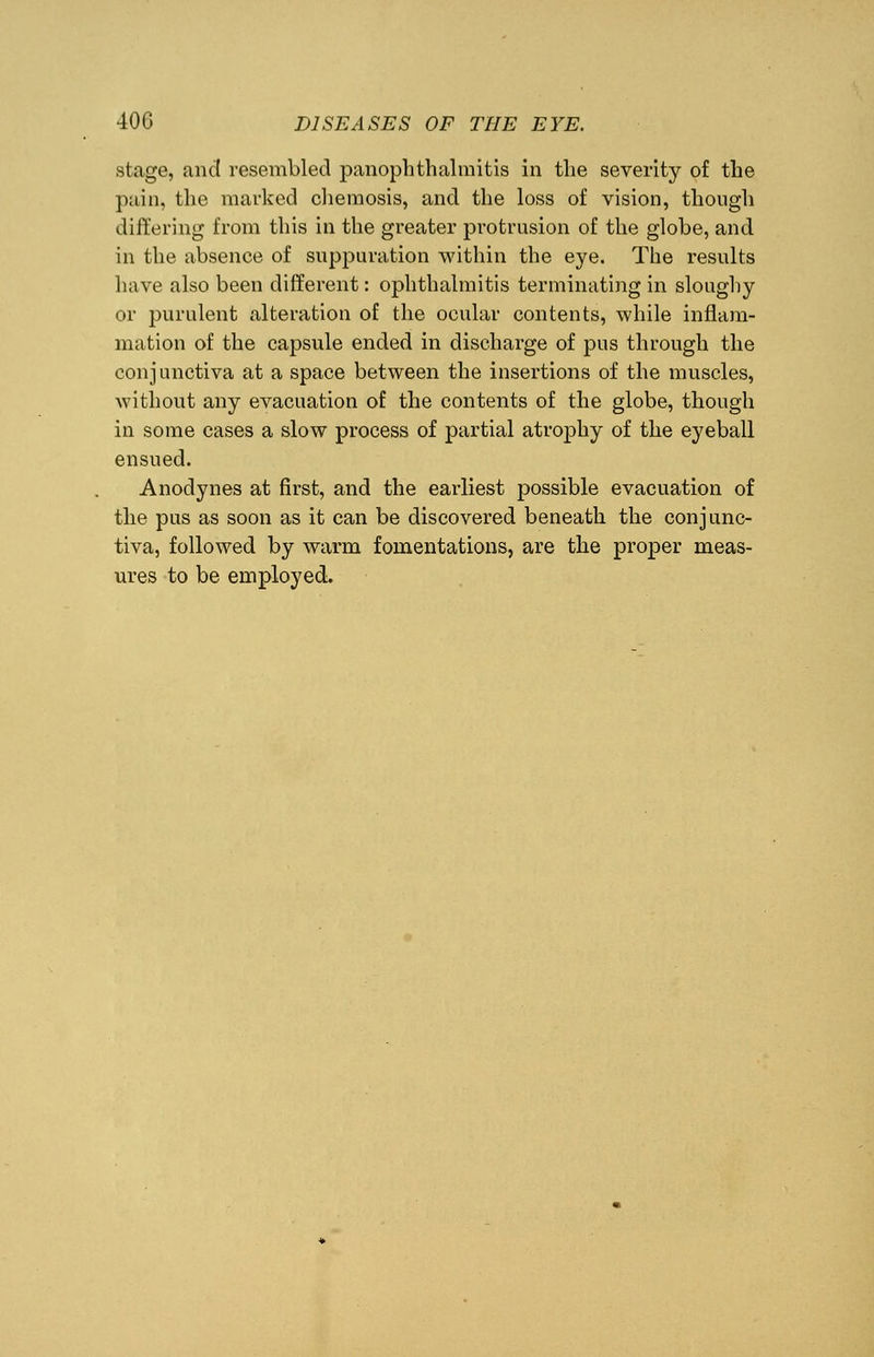 stage, and resembled panophthalmitis in the severity of the pain, the marked chemosis, and the loss of vision, though differing from this in the greater protrusion of the globe, and in the absence of suppuration within the eye. The results have also been different: ophthalmitis terminating in sloughy or purulent alteration of the ocular contents, while inflam- mation of the capsule ended in discharge of pus through the conjunctiva at a space between the insertions of the muscles, without any evacuation of the contents of the globe, though in some cases a slow process of partial atrophy of the eyeball ensued. Anodynes at first, and the earliest possible evacuation of the pus as soon as it can be discovered beneath the conjunc- tiva, followed by warm fomentations, are the proper meas- ures to be employed.