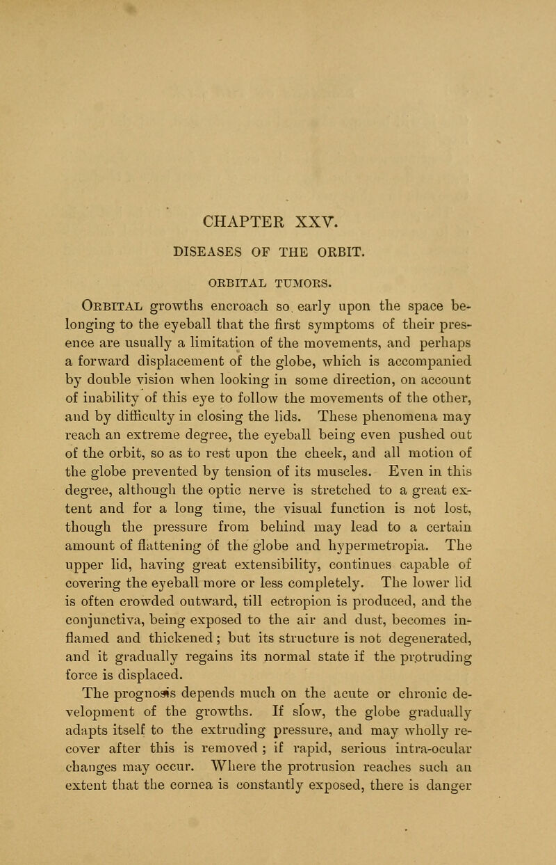 DISEASES OF THE ORBIT. ORBITAL TUMORS. Orbital growths encroach so. early upon the space be- longing to the eyeball that the first symptoms of their pres- ence are usually a limitation of the movements, and perhaps a forward displacement of the globe, which is accompanied by double vision when looking in some direction, on account of inability of this eye to follow the movements of the other, and by difficulty in closing the lids. These phenomena may reach an extreme degree, the eyeball being even pushed out of the orbit, so as to rest upon the cheek, and all motion of the globe prevented by tension of its muscles. Even in this degree, although the optic nerve is stretched to a great ex- tent and for a long time, the visual function is not lost, though the pressure from behind may lead to a certain amount of flattening of the globe and hypermetropia. The upper lid, having great extensibility, continues capable of covering the eyeball more or less completely. The lower lid is often crowded outward, till ectropion is produced, and the conjunctiva, being exposed to the air and dust, becomes in- flamed and thickened; but its structure is not degenerated, and it gradually regains its normal state if the protruding force is displaced. The prognosis depends much on the acute or chronic de- velopment of the growths. If slow, the globe gradually adapts itself to the extruding pressure, and may wholly re- cover after this is removed ; if rapid, serious intra-ocular changes may occur. Where the protrusion reaches such an extent that the cornea is constantly exposed, there is danger