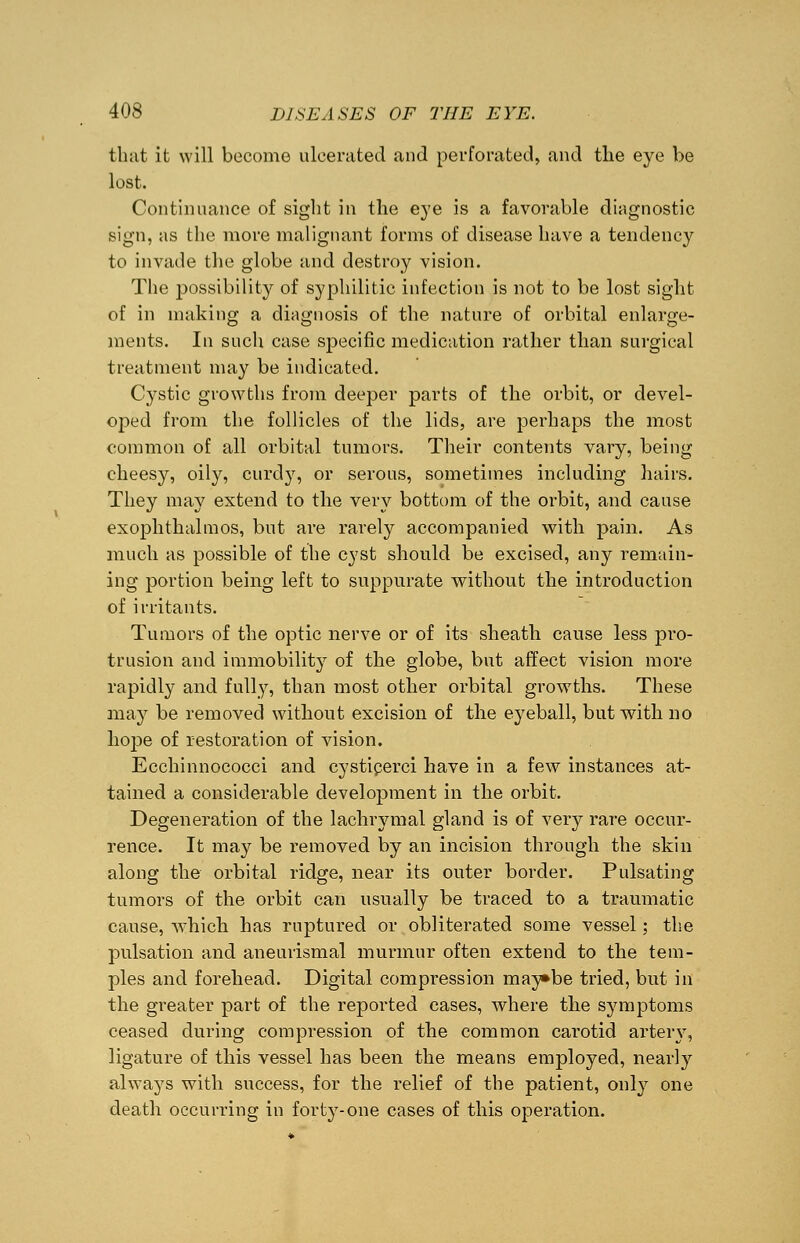 that it will become ulcerated and perforated, and tlie eye be lost. Continuance of sight in the eye is a favorable diagnostic sign, as the more malignant forms of disease have a tendency to invade the globe and destroy vision. The possibility of syphilitic infection is not to be lost sight of in making a diagnosis of the nature of orbital enlarge- ments. In such case specific medication rather than surgical treatment may be indicated. Cystic growths from deeper parts of the orbit, or devel- oped from the follicles of the lids, are perhaps the most common of all orbital tumors. Their contents vary, being cheesy, oily, curdy, or serous, sometimes including hairs. They may extend to the very bottom of the orbit, and cause exophthalmos, but are rarely accompanied with pain. As much as possible of the cyst should be excised, any remain- ing portion being left to suppurate without the introduction of irritants. Tumors of the optic nerve or of its sheath, cause less pro- trusion and immobility of the globe, but affect vision more rapidly and fully, than most other orbital growths. These may be removed without excision of the eyeball, but with no hoj^e of restoration of vision. Ecchinnococci and cysticerci have in a few instances at- tained a considerable development in the orbit. Degeneration of the lachrymal gland is of very rare occur- rence. It may be removed by an incision through the skin along the orbital ridge, near its outer border. Pulsating tumors of the orbit can usually be traced to a traumatic cause, which has ruptured or obliterated some vessel; the pulsation and aneurismal murmur often extend to the tem- ples and forehead. Digital compression may»be tried, but in the greater part of the reported cases, where the symptoms ceased during compression of the common carotid artery, ligature of this vessel has been the means employed, nearly always with success, for the relief of the patient, only one death occurring in forty-one cases of this operation.