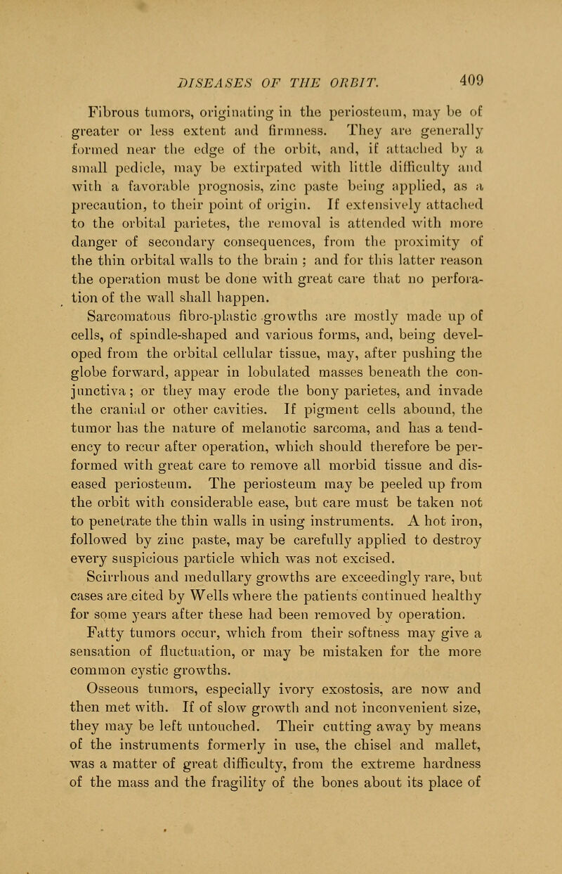 Fibrous tumors, originating in the periosteum, may be of greater or less extent and firmness. They are generally formed near the edge of the orbit, and, if attached by a small pedicle, may be extirpated with little difficulty and with a favorable prognosis, zinc paste being applied, as a precaution, to their point of origin. If extensively attached to the orbital parietes, the removal is attended with more danger of secondary consequences, from the proximity of the thin orbital walls to the brain ; and for this latter reason the operation must be clone with great care that no perfora- tion of the wall shall happen. Sarcomatous fibro-plastic growths are mostly made up of cells, of spindle-shaped and various forms, and, being devel- oped from the orbital cellular tissue, may, after pushing the globe forward, appear in lobulated masses beneath the con- junctiva; or they may erode the bony parietes, and invade the cranial or other cavities. If pigment cells abound, the tumor has the nature of melanotic sarcoma, and has a tend- ency to recur after operation, which should therefore be per- formed with great care to remove all morbid tissue and dis- eased periosteum. The periosteum may be peeled up from the orbit with considerable ease, but care must be taken not to penetrate the thin walls in using instruments. A hot iron, followed by zinc paste, may be carefully applied to destroy every suspicious particle which was not excised. Scirrhous and medullary growths are exceedingly rare, but cases are cited by Wells where the patients continued healthy for some years after these had been removed by operation. Fatty tumors occur, which from their softness may give a sensation of fluctuation, or may be mistaken for the more common cystic growths. Osseous tumors, especially ivory exostosis, are now and then met with. If of slow growth and not inconvenient size, they may be left untouched. Their cutting away by means of the instruments formerly in use, the chisel and mallet, was a matter of great difficulty, from the extreme hardness of the mass and the fragility of the bones about its place of