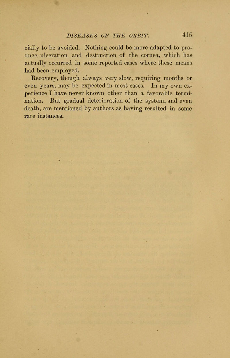cially to be avoided. Nothing could be move adapted to pro- duce ulceration and destruction of the cornea, which has actually occurred in some reported cases where these means had been employed. Recovery, though always very slow, requiring months or even years, may be expected in most cases. In my own ex- perience I have never known other than a favorable termi- nation. But gradual deterioration of the system, and even death, are mentioned by authors as having resulted in some rare instances.