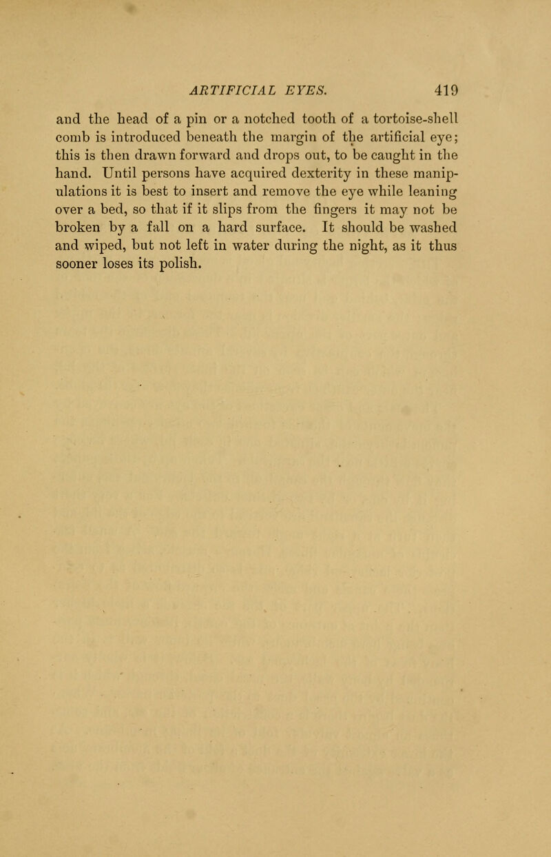 and the head of a pin or a notched tooth of a tortoise-shell comb is introduced beneath the margin of the artificial eye; this is then drawn forward and drops out, to be caught in the hand. Until persons have acquired dexterity in these manip- ulations it is best to insert and remove the eye while leaning over a bed, so that if it slips from the fingers it may not be broken by a fall on a hard surface. It should be washed and wiped, but not left in water during the night, as it thus sooner loses its polish.