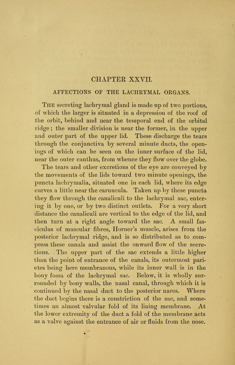 CHAPTER XXVII. AFFECTIONS OF THE LACHRYMAL ORGANS. The secreting lachrymal gland is made up of two portions, of which the larger is situated in a depression of the roof of the orbit, behind and near the temporal end of the orbital ridge; the smaller division is near the former, in the upper and outer part of the upper lid. These discharge the tears through the conjunctiva by several minute ducts, the open- ings of which can be seen on the inner surface of the lid, near the outer canthus, from whence they flow over the globe. The tears and other excretions of the eye are conveyed by the movements of the lids toward two minute openings, the puncta lachrymalia, situated one in each lid, where its edge curves a little near the caruncula. Taken up by these puncta they flow through the canaliculi to the lachrymal sac, enter- ing it by one, or by two distinct outlets. For a very short distance the canaliculi are vertical to the edge of the lid, and then turn at a right angle toward the sac. A small fas- ciculus of muscular fibres, Horner's muscle, arises from the posterior lachrymal ridge, and is so distributed as to com- press these canals and assist the onward flow of the secre- tions. The upper part of the sac extends a little higher than the point of entrance of the canals, its outermost pari- etes being here membranous, while its inner wall is in the bony fossa of the lachrymal sac. Below, it is wholly sur- rounded by bony walls, the nasal canal, through which it is continued by the nasal duct to the posterior nares. Where the duct begins there is a constriction of the sac, and some- times an almost valvular fold of its lining membrane. At the lower extremity of the duct a fold of the membrane acts as a valve against the entrance of air or fluids from the nose.