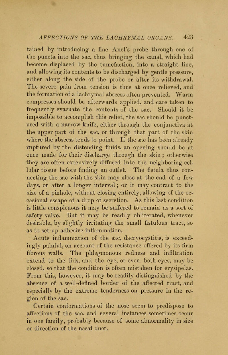 tained by introducing a fine Anel's probe through one of the puncta into the sac, thus bringing the canal, which had become displaced by the tumefaction, into a straight line, and allowing its contents to be discharged by gentle pressure, either along the side of the probe or after its withdrawal. The severe pain from tension is thus at once relieved, and the formation of a lachrymal abscess often prevented. Warm compresses should be afterwards applied, and care taken to frequently evacuate the contents of the sac. Should it be impossible to accomplish this relief, the sac should be punct- ured with a narrow knife, either through the conjunctiva at the upper part of the sac, or through that part of the skin where the abscess tends to point. If the sac has been already ruptured by the distending fluids, an opening should be at once made for their discharge through the skin ; otherwise they are often extensively diffused into the neighboring cel- lular tissue before finding an outlet. The fistula thus con- necting the sac with the skin may close at the end of a few days, or after a longer interval; or it may contract to the size of a pinhole, without closing entirely, allowing of the oc- casional escape of a drop of secretion. As this last condition is little conspicuous it may be suffered to remain as a sort of safety valve. But it may be readily obliterated, whenever desirable, by slightly irritating the small fistulous tract, so as to set up adhesive inflammation. Acute inflammation of the sac, dacryocystitis, is exceed- ingly painful, on account of the resistance offered by its firm fibrous walls. The phlegmonous redness and infiltration extend to the lids, and the eye, or even both eyes, may be closed, so that the condition is often mistaken for erysipelas. From this, however, it may be readily distinguished by the absence of a well-defined border of the affected tract, aud especially by the extreme tenderness on pressure in the re- gion of the sac. Certain conformations of the nose seem to predispose to affections of the sac, and several instances sometimes occur in one family, probably because of some abnormality in size or direction of the nasal duct.