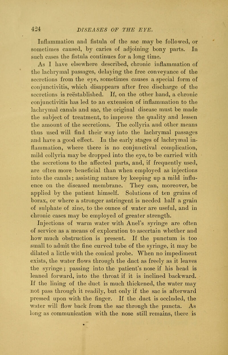 Inflammation and fistula of the sac may be followed, or sometimes caused, by caries of adjoining bony parts. In such cases the fistula continues for a long time. As I have elsewhere described, chronic inflammation of the lachrymal passages, delaying the free conveyance of the secretions from the eye, sometimes causes a special form of conjunctivitis, which disappears after free discharge of the secretions is reestablished. If, on the other hand, a chronic conjunctivitis has led to an extension of inflammation to the lachrymal canals and sac, the original disease must be made the subject of treatment, to improve the quality and lessen the amount of the secretions. The collyria and other means thus used will find their way into the lachrymal passages and have a good effect. In the early stages of lachrymal in- flammation, where there is no conjunctival complication, mild collyria mayT be dropped into the eye, to be carried with the secretions to the affected parts, and, if frequently used, are often more beneficial than when employed as injections into the canals; assisting nature by keeping up a mild influ- ence on the diseased membrane. They can, moreover, be applied by the patient himself. Solutions of ten grains of borax, or where a stronger astringent is needed half a grain of sulphate of zinc, to the ounce of water are useful, and in chronic cases may be employed of greater strength. Injections of warm water with Anel's syringe are often of service as a means of exploration to ascertain whether and how much obstruction is present. If the punctum is too small to admit the fine curved tube of the syringe, it may be dilated a little with the conical probe. When no impediment exists, the water flows through the duct as freely as it leaves the syringe; passing into the patient's nose if his head is leaned forward, into the throat if it is inclined backward. If the lining of the duct is much thickened, the water may not pass through it readily, but only if the sac is afterward pressed upon with the finger. If the duct is occluded, the water will flow back from the sac through the puncta. As long as communication with the nose still remains, there is