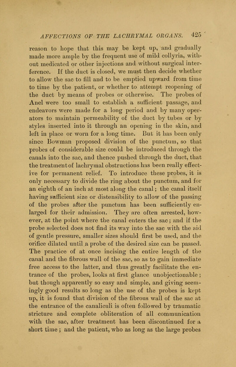 reason to hope that this may be kept up, and gradually made more ample by the frequent use of mild collyria, with- out medicated or other injections and without surgical inter- ference. If the duct is closed, we must then decide whether to allow the sac to fill and to be emptied upward from time to time by the patient, or whether to attempt reopening of the duct by means of probes or otherwise. The probes of Anel were too small to establish a sufficient passage, and endeavors were made for a long period and by many oper- ators to maintain permeability of the duct by tubes or by styles inserted into it through an opening in the skin, and left in place or worn for a long time. But it has been only since Bowman proposed division of the punctum, so that probes of considerable size could be introduced through the canals into the sac, and thence pushed through the duct, that the treatment of lachrymal obstructions has been really effect- ive for permanent relief. To introduce these probes, it is only necessary to divide the ring about the punctum, and for an eighth of an inch at most along the canal; the canal itself having sufficient size or distensibility to allow of the passing of the probes after the punctum has been sufficiently en- larged for their admission. They are often arrested, how- ever, at the point where the canal enters the sac; and if the probe selected does not find its way into the sac with the aid of gentle pressure, smaller sizes should first be used, and the orifice dilated until a probe of the desired size can be passed. The practice of at once incising the entire length of the canal and the fibrous wall of the sac, so as to gain immediate free access to the latter, and thus greatly facilitate the en- trance of the probes, looks at first glance unobjectionable ; but though apparently so easy and simple, and giving seem- ingly good results so long as the use of the probes is kept up, it is found that division of the fibrous wall of the sac at the entrance of the canaliculi is often followed by traumatic stricture and complete obliteration of all communication with the sac, after treatment has been discontinued for a short time ; and the patient, who as long as the large probes