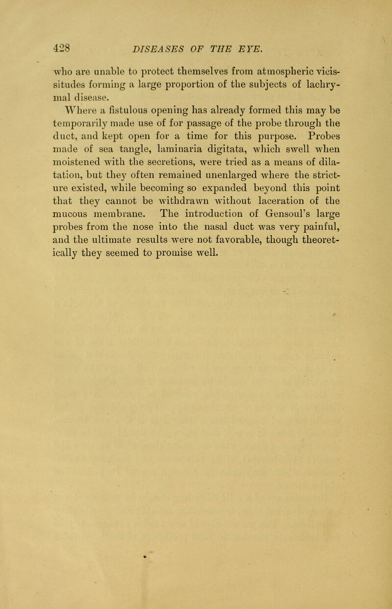 who are unable to protect themselves from atmospheric vicis- situdes forming a large proportion of the subjects of lachry- mal disease. Where a fistulous opening has already formed this may be temporarily made use of for passage of the probe through the duct, and kept open for a time for this purpose. Probes made of sea tangle, laminaria digitata, which swell when moistened with the secretions, were tried as a means of dila- tation, but they often remained unenlarged where the strict- ure existed, while becoming so expanded beyond this point that they cannot be withdrawn without laceration of the mucous membrane. The introduction of Gensoul's large probes from the nose into the nasal duct was very painful, and the ultimate results were not favorable, though theoret- ically they seemed to promise well.