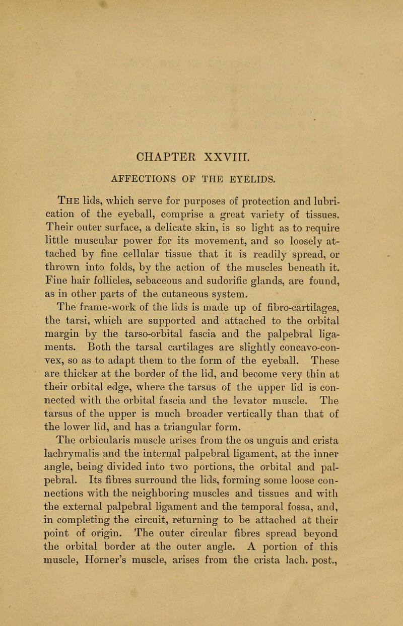 CHAPTER XXVIII. AFFECTIONS OF THE EYELIDS. The lids, which serve for purposes of protection and lubri- cation of the eyeball, comprise a great variety of tissues. Their outer surface, a delicate skin, is so light as to require little muscular power for its movement, and so loosely at- tached by flue cellular tissue that it is readily spread, or thrown into folds, by the action of the muscles beneath it. Fine hair follicles, sebaceous and sudorific glands, are found, as in other parts of the cutaneous system. The frame-work of the lids is made up of fibro-cartilages, the tarsi, which are supported and attached to the orbital margin by the tarso-orbital fascia and the palpebral liga- ments. Both the tarsal cartilages are slightly concavo-con- vex, so as to adapt them to the form of the eyeball. These are thicker at the border of the lid, and become very thin at their orbital edge, where the tarsus of the upper lid is con- nected with the orbital fascia and the levator muscle. The tarsus of the upper is much broader vertically than that of the lower lid, and has a triangular form. The orbicularis muscle arises from the os unguis and crista lachrymalis and the internal palpebral ligament, at the inner angle, being divided into two portions, the orbital and pal- pebral. Its fibres surround the lids, forming some loose con- nections with the neighboring muscles and tissues and with the external palpebral ligament and the temporal fossa, and, in completing the circuit, returning to be attached at their point of origin. The outer circular fibres spread beyond the orbital border at the outer angle. A portion of this muscle, Horner's muscle, arises from the crista lach. post.,