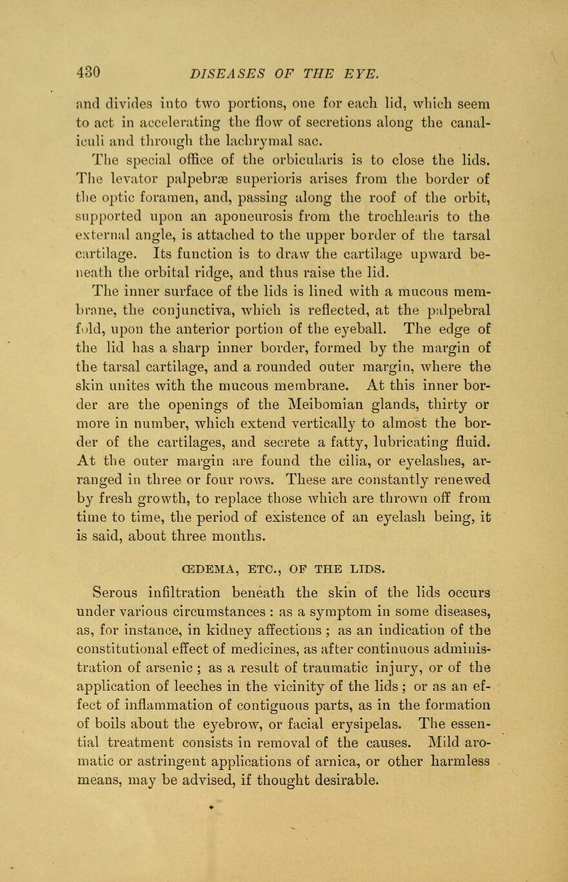 and divides into two portions, one for each lid, which seem to act in accelerating the flow of secretions along the canal- iculi and through the lachrymal sac. The special office of the orbicularis is to close the lids. The levator palpebraB superioris arises from the border of the optic foramen, and, passing along the roof of the orbit, supported upon an aponeurosis from the trochlears to the external angle, is attached to the upper border of the tarsal cartilage. Its function is to draw the cartilage upward be- neath the orbital ridge, and thus raise the lid. The inner surface of the lids is lined with a mucous mem- brane, the conjunctiva, which is reflected, at the palpebral fold, upon the anterior portion of the eyeball. The edge of the lid has a sharp inner border, formed by the margin of the tarsal cartilage, and a rounded outer margin, where the skin unites with the mucous membrane. At this inner bor- der are the openings of the Meibomian glands, thirty or more in number, which extend vertically to almost the bor- der of the cartilages, and secrete a fatty, lubricating fluid. At the outer margin are found the cilia, or eyelashes, ar- ranged in three or four rows. These are constantly renewed by fresh growth, to replace those which are thrown off from time to time, the period of existence of an eyelash being, it is said, about three months. CEDEMA, ETC., OF THE LTDS. Serous infiltration beneath the skin of the lids occurs under various circumstances : as a symptom in some diseases, as, for instance, in kidney affections ; as an indication of the constitutional effect of medicines, as after continuous adminis- tration of arsenic ; as a result of traumatic injury, or of the application of leeches in the vicinity of the lids ; or as an ef- fect of inflammation of contiguous parts, as in the formation of boils about the eyebrow, or facial erysipelas. The essen- tial treatment consists in removal of the causes. Mild aro- matic or astringent applications of arnica, or other harmless means, may be advised, if thought desirable.