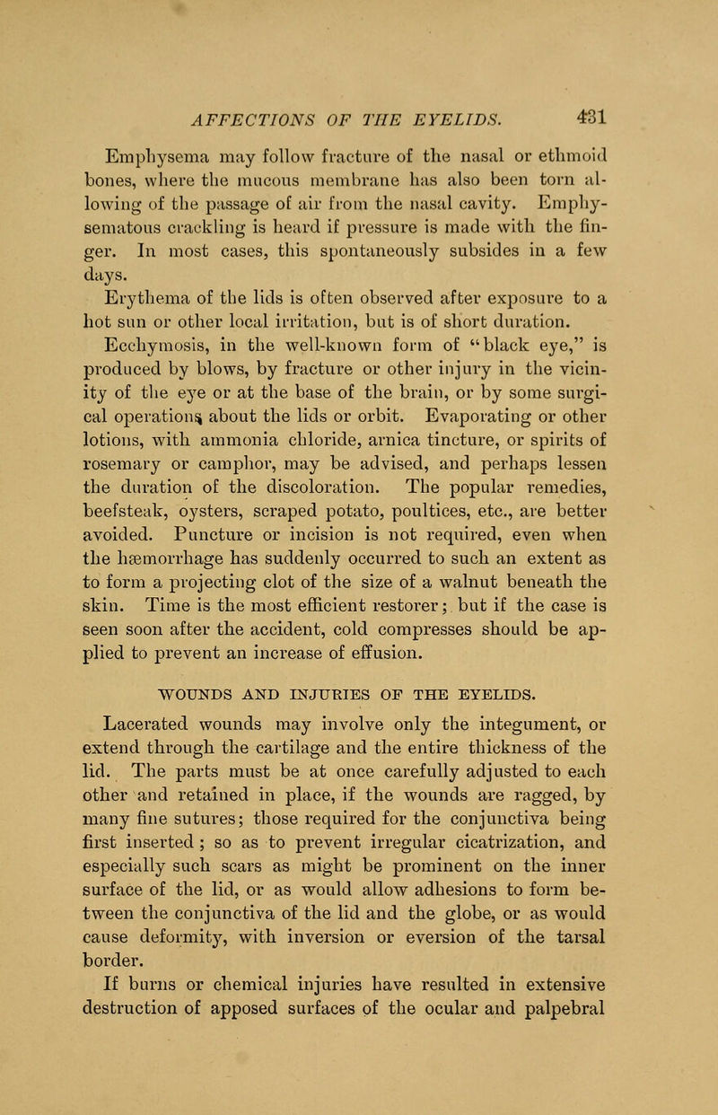 Emphysema may follow fracture of the nasal or ethmoid bones, where the mucous membrane has also been torn al- lowing of the passage of air from the nasal cavity. Emphy- sematous crackling is heard if pressure is made with the fin- ger. In most cases, this spontaneously subsides in a few days. Erythema of the lids is often observed after exposui*e to a hot sun or other local irritation, but is of short duration. Ecchymosis, in the well-known form of black eye, is produced by blows, by fracture or other injury in the vicin- ity of the eye or at the base of the brain, or by some surgi- cal operational about the lids or orbit. Evaporating or other lotions, with ammonia chloride, arnica tincture, or spirits of rosemary or camphor, may be advised, and perhaps lessen the duration of the discoloration. The popular remedies, beefsteak, oysters, scraped potato, poultices, etc., are better avoided. Puncture or incision is not required, even when the haemorrhage has suddenly occurred to such an extent as to form a projecting clot of the size of a walnut beneath the skin. Time is the most efficient restorer; but if the case is seen soon after the accident, cold compresses should be ap- plied to prevent an increase of effusion. WOUNDS AND INJURIES OF THE EYELIDS. Lacerated wounds may involve only the integument, or extend through the cartilage and the entire thickness of the lid. The parts must be at once carefully adjusted to each other and retained in place, if the wounds are ragged, by many fine sutures; those required for the conjunctiva being first inserted ; so as to prevent irregular cicatrization, and especially such scars as might be prominent on the inner surface of the lid, or as would allow adhesions to form be- tween the conjunctiva of the lid and the globe, or as would cause deformity, with inversion or eversion of the tarsal border. If burns or chemical injuries have resulted in extensive destruction of apposed surfaces of the ocular and palpebral