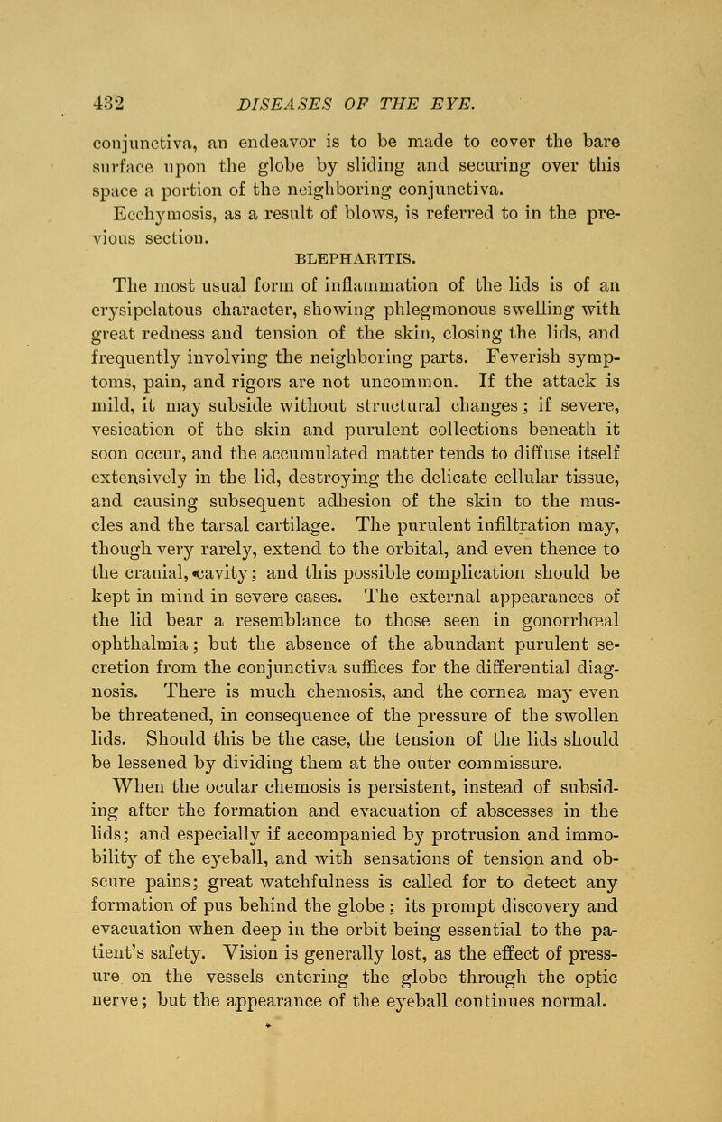 conjunctiva, an endeavor is to be made to cover the bare surface upon the globe by sliding and securing over this space a portion of the neighboring conjunctiva. Ecchymosis, as a result of blows, is referred to in the pre- vious section. BLEPHARITIS. The most usual form of inflammation of the lids is of an erysipelatous character, showing phlegmonous swelling with great redness and tension of the skin, closing the lids, and frequently involving the neighboring parts. Feverish symp- toms, pain, and rigors are not uncommon. If the attack is mild, it may subside without structural changes ; if severe, vesication of the skin and purulent collections beneath it soon occur, and the accumulated matter tends to diffuse itself extensively in the lid, destroying the delicate cellular tissue, and causing subsequent adhesion of the skin to the mus- cles and the tarsal cartilage. The purulent infiltration may, though very rarely, extend to the orbital, and even thence to the cranial, «cavity; and this possible complication should be kept in mind in severe cases. The external appearances of the lid bear a resemblance to those seen in gonorrhoea! ophthalmia; but the absence of the abundant purulent se- cretion from the conjunctiva suffices for the differential diag- nosis. There is much chemosis, and the cornea may even be threatened, in consequence of the pressure of the swollen lids. Should this be the case, the tension of the lids should be lessened by dividing them at the outer commissure. When the ocular chemosis is persistent, instead of subsid- ing after the formation and evacuation of abscesses in the lids; and especially if accompanied by protrusion and immo- bility of the eyeball, and with sensations of tension and ob- scure pains; great watchfulness is called for to detect any formation of pus behind the globe ; its prompt discovery and evacuation when deep in the orbit being essential to the pa- tient's safety. Vision is generally lost, as the effect of press- ure, on the vessels entering the globe through the optic nerve; but the appearance of the eyeball continues normal.
