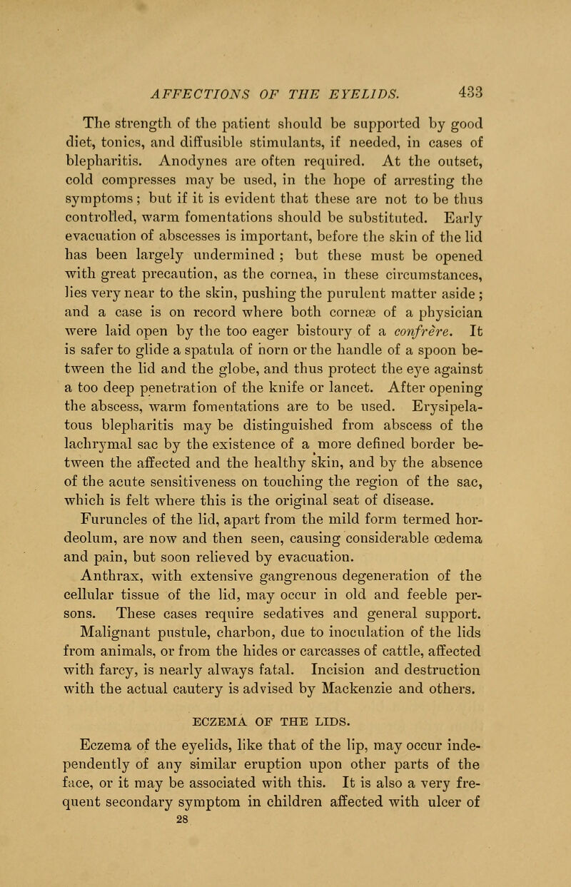 The strength of the patient should be supported by good diet, tonics, and diffusible stimulants, if needed, in cases of blepharitis. Anodynes are often required. At the outset, cold compresses may be used, in the hope of arresting the symptoms ; but if it is evident that these are not to be thus controlled, warm fomentations should be substituted. Early evacuation of abscesses is important, before the skin of the lid has been largely undermined ; but these must be opened with great precaution, as the cornea, in these circumstances, lies very near to the skin, pushing the purulent matter aside ; and a case is on record where both cornege of a physician were laid open by the too eager bistoury of a confrere. It is safer to glide a spatula of horn or the handle of a spoon be- tween the lid and the globe, and thus protect the eye against a too deep penetration of the knife or lancet. After opening the abscess, warm fomentations are to be used. Erysipela- tous blepharitis may be distinguished from abscess of the lachrymal sac by the existence of a more defined border be- tween the affected and the healthy skin, and by the absence of the acute sensitiveness on touching the region of the sac, which is felt where this is the original seat of disease. Furuncles of the lid, apart from the mild form termed hor- deolum, are now and then seen, causing considerable oedema and pain, but soon relieved by evacuation. Anthrax, with extensive gangrenous degeneration of the cellular tissue of the lid, may occur in old and feeble per- sons. These cases require sedatives and general support. Malignant pustule, charbon, due to inoculation of the lids from animals, or from the hides or carcasses of cattle, affected with farcy, is nearly always fatal. Incision and destruction with the actual cautery is advised by Mackenzie and others. ECZEMA OF THE LIDS. Eczema of the eyelids, like that of the lip, may occur inde- pendently of any similar eruption upon other parts of the face, or it may be associated with this. It is also a very fre- quent secondary symptom in children affected with ulcer of 28