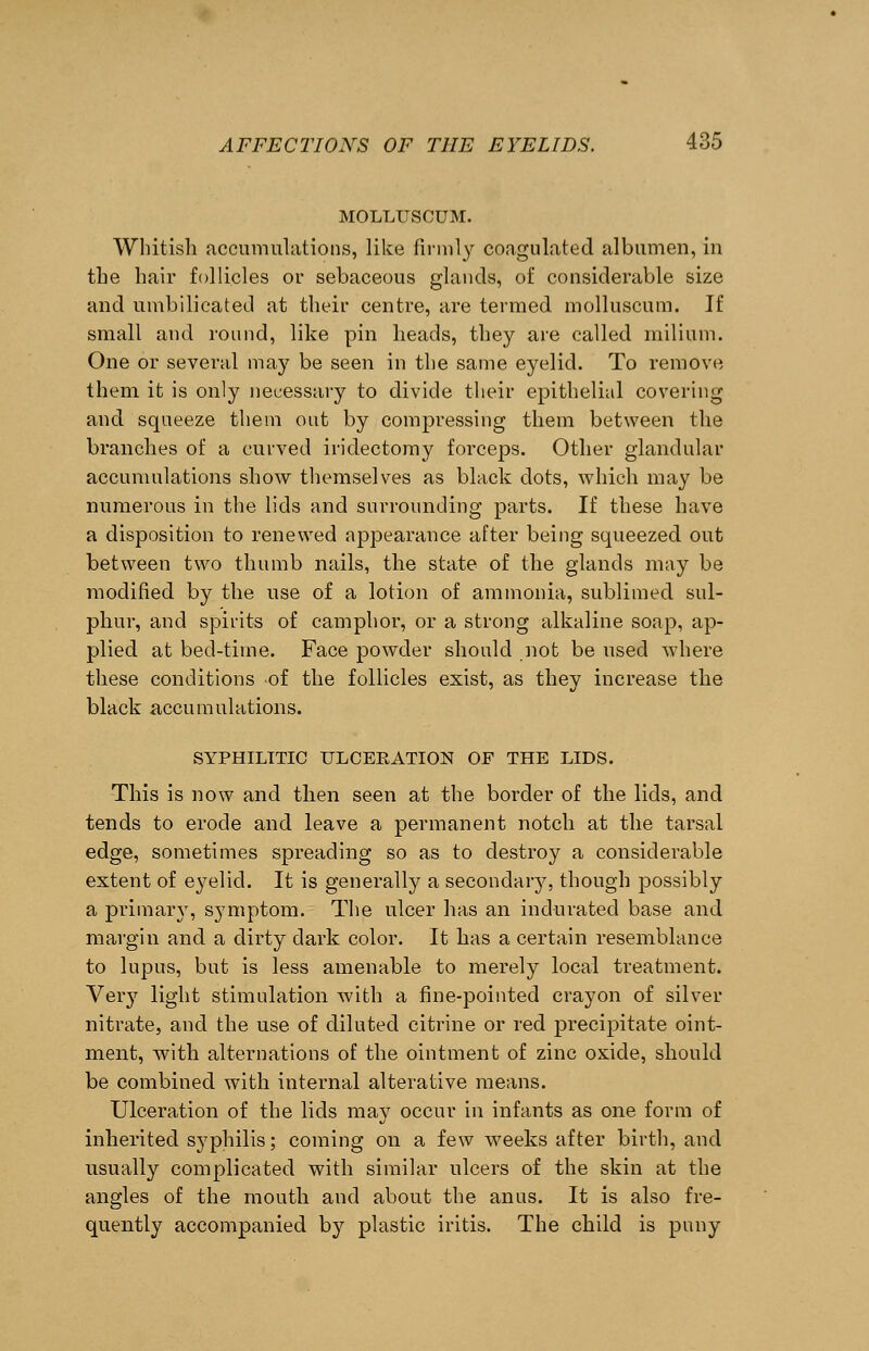 MOLLUSCUM. Whitish accumulations, like firmly coagulated albumen, in the hair follicles or sebaceous glands, of considerable size and umbilicated at their centre, are termed molluscum. If small and round, like pin heads, they are called milium. One or several may be seen in the same eyelid. To remove them it is only necessary to divide their epithelial covering and squeeze them out by compressing them between the branches of a curved iridectomy forceps. Other glandular accumulations show themselves as black dots, which may be numerous in the lids and surrounding parts. If these have a disposition to renewed appearance after being squeezed out between two thumb nails, the state of the glands may be modified by the use of a lotion of ammonia, sublimed sul- phur, and spirits of camphor, or a strong alkaline soap, ap- plied at bed-time. Face powder should not be used where these conditions of the follicles exist, as they increase the black accumulations. SYPHILITIC ULCERATION OF THE LIDS. This is now and then seen at the border of the lids, and tends to erode and leave a permanent notch at the tarsal edge, sometimes spreading so as to destroy a considerable extent of eyelid. It is generally a secondary, though possibly a primary, symptom. The ulcer has an indurated base and margin and a dirty dark color. It has a certain resemblance to lupus, but is less amenable to merely local treatment. Veiy light stimulation with a fine-pointed crayon of silver nitrate, and the use of diluted citrine or red precipitate oint- ment, with alternations of the ointment of zinc oxide, should be combined with internal alterative means. Ulceration of the lids may occur in infants as one form of inherited syphilis; coming on a few weeks after birth, and usually complicated with similar ulcers of the skin at the angles of the mouth and about the anus. It is also fre- quently accompanied by plastic iritis. The child is puny