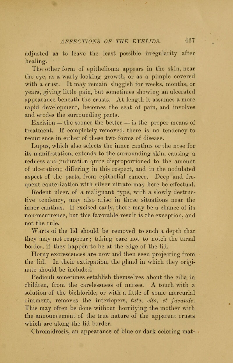 adjusted as to leave the least possible irregularity after healing. The other form of epithelioma appears in the skin, near the eye, as a warty-looking growth, or as a pimple covered with a crust. It may remain sluggish for weeks, months, or years, giving little pain, but sometimes showing an ulcerated appearance beneath the crusts. At length it assumes a more rapid development, becomes the seat of pain, and involves and erodes the surrounding parts. Excision — the sooner the better — is the proper means of treatment. If completely removed, there is no tendency to recurrence in either of these two forms of disease. Lupus, which also selects the inner canthus or the nose for its manifestation, extends to the surrounding skin, causing a redness and induration quite disproportioned to the amount of ulceration; differing in this respect, and in the nodulated aspect of the parts, from epithelial cancer. Deep and fre- quent cauterization with silver nitrate may here be effectual. Rodent ulcer, of a malignant type, with a slowly destruc- tive tendency, may also arise in these situations near the inner canthus. If excised early, there may be a chance of its non-recurrence, but this favorable result is the exception, and not the rule. Warts of the lid should be removed to such a depth that they may not reappear ; taking care not to notch the tarsal border, if they happen to be at the edge of the lid. Horny excrescences are now and then seen projecting from the lid. In their extirpation, the gland in which they origi- nate should be included. Pecliculi sometimes establish themselves about the cilia in children, from the carelessness of nurses. A touch with a solution of the bichloride, or with a little of some mercurial ointment, removes the interlopers, tuto, cito, et jucunde. This may often be done without horrifying the mother with the announcement of the true nature of the apparent crusts which are along the lid border. Chromidrosis, an appearance of blue or dark coloring mat-
