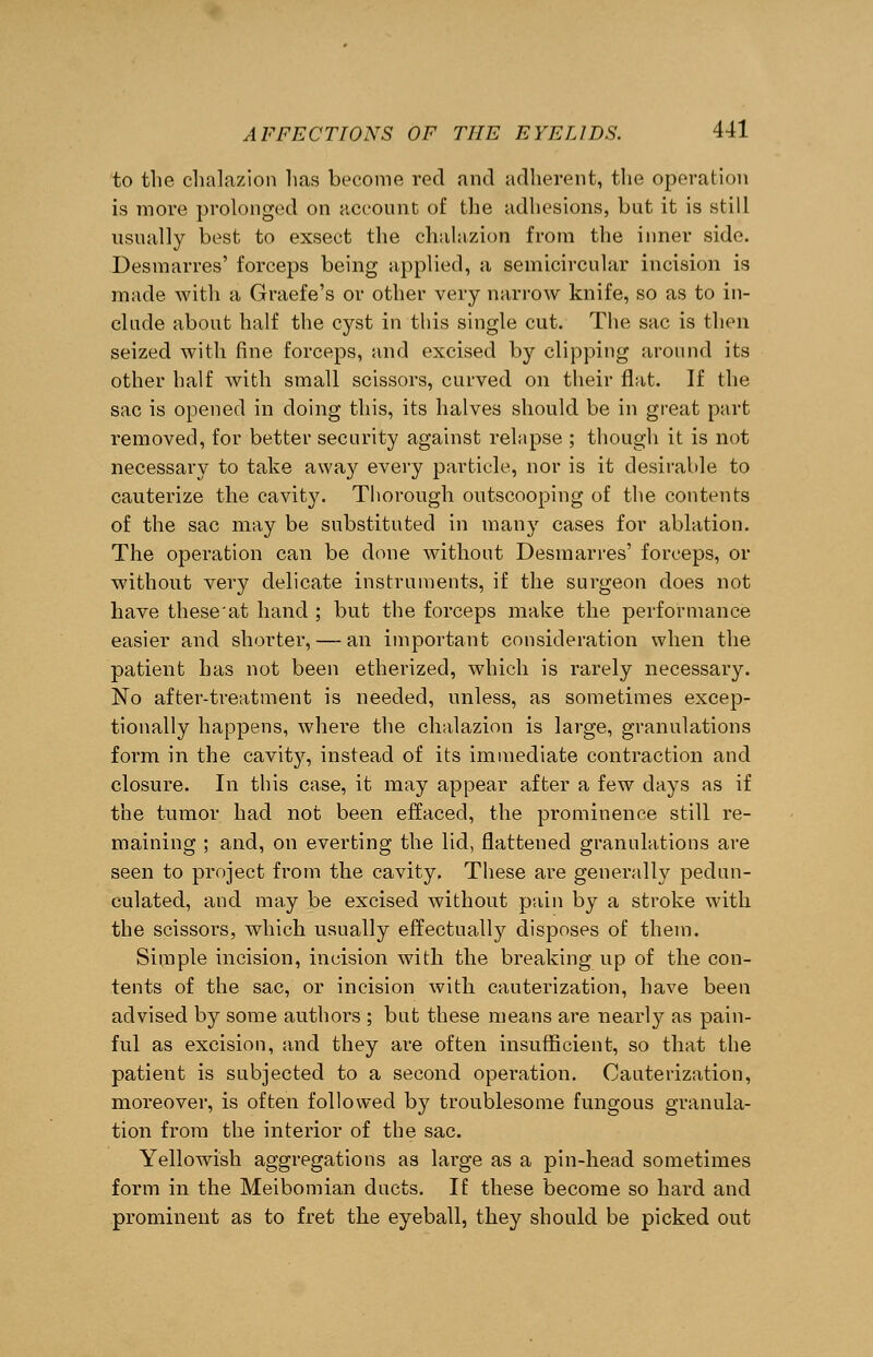 to the chalazion has become red and adherent, the operation is more prolonged on account of the adhesions, but it is still usually best to exsect the chalazion from the inner side. Desmarres' forceps being applied, a semicircular incision is made with a Graefe's or other very narrow knife, so as to in- clude about half the cyst in this single cut. The sac is then seized with fine forceps, and excised by clipping around its other half with small scissors, curved on their flat. If the sac is opened in doing this, its halves should be in great part removed, for better security against relapse ; though it is not necessary to take away every particle, nor is it desirable to cauterize the cavity. Thorough outscooping of the contents of the sac may be substituted in many cases for ablation. The operation can be done without Desmarres' forceps, or without very delicate instruments, if the surgeon does not have these'at hand ; but the forceps make the performance easier and shorter, — an important consideration when the patient has not been etherized, which is rarely necessary. No after-treatment is needed, unless, as sometimes excep- tionally happens, where the chalazion is large, granulations form in the cavity, instead of its immediate contraction and closure. In this case, it may appear after a few days as if the tumor had not been effaced, the prominence still re- maining ; and, on everting the lid, flattened granulations are seen to project from the cavity. These are generally pedun- culated, and may be excised without pain by a stroke with the scissors, which usually effectually disposes of them. Simple incision, incision with the breaking up of the con- tents of the sac, or incision with cauterization, have been advised by some authors ; but these means are nearly as pain- ful as excision, and they are often insufficient, so that the patient is subjected to a second operation. Cauterization, moreover, is often followed by troublesome fungous granula- tion from the interior of the sac. Yellowish aggregations as large as a pin-head sometimes form in the Meibomian ducts. If these become so hard and prominent as to fret the eyeball, they should be picked out