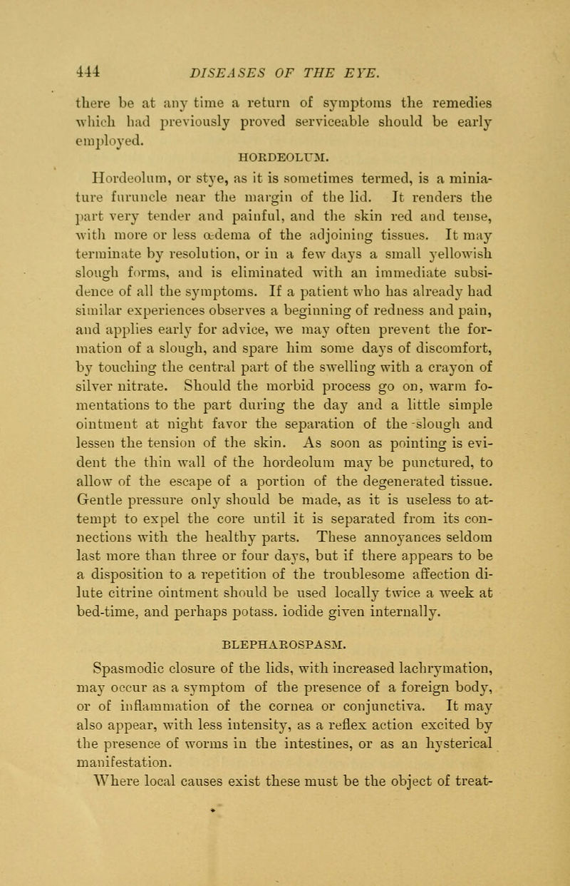 there be at any time a return of symptoms the remedies which had previously proved serviceable should be early employed. HORDEOLUM. Hordeolum, or stye, as it is sometimes termed, is a minia- ture furuncle near the margin of the lid. It renders the part very tender and painful, and the skin red and tense, with more or less a-dema of the adjoining tissues. It may terminate by resolution, or in a few days a small yellowish slough forms, and is eliminated with an immediate subsi- dence of all the symptoms. If a patient who has already had similar experiences observes a beginning of redness and pain, and applies early for advice, we may often prevent the for- mation of a slough, and spare him some days of discomfort, by touching the central part of the swelling with a crayon of silver nitrate. Should the morbid process go on, warm fo- mentations to the part during the day and a little simple ointment at night favor the separation of the-slough and lessen the tension of the skin. As soon as pointing is evi- dent the thin wall of the hordeolum may be punctured, to allow of the escape of a portion of the degenerated tissue. Gentle pressure only should be made, as it is useless to at- tempt to expel the core until it is separated from its con- nections with the healthy parts. These annoyances seldom last more than three or four days, but if there appears to be a disposition to a repetition of the troublesome affection di- lute citrine ointment should be used locally twice a week at bed-time, and perhaps potass, iodide given internally. BLEPHAROSPASM. Spasmodic closure of the lids, with increased lachrymation, may occur as a symptom of the presence of a foreign bod}T, or of inflammation of the cornea or conjunctiva. It may also appear, with less intensity, as a reflex action excited by the presence of worms in the intestines, or as an hysterical manifestation. Where local causes exist these must be the object of treat-