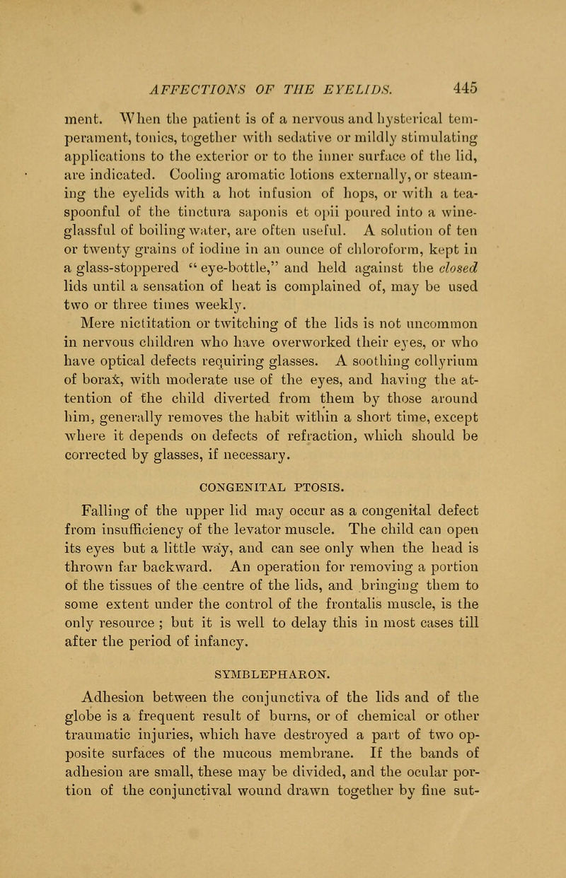 ment. When the patient is of a nervous and hysterical tem- perament, tonics, together with sedative or mildly stimulating applications to the exterior or to the inner surface of the lid, are indicated. Cooling aromatic lotions externally, or steam- ing the eyelids with a hot infusion of hops, or with a tea- spoonful of the tinctura saponis et opii poured into a wine- glassful of boiling water, are often useful. A solution of ten or twenty grains of iodine in an ounce of chloroform, kept in a glass-stoppered  eye-bottle, and held against the closed lids until a sensation of heat is complained of, may be used two or three times weekly. Mere nictitation or twitching of the lids is not uncommon in nervous children who have overworked their eyes, or who have optical defects requiring glasses. A soothing collyrium of borax, with moderate use of the eyes, and having the at- tention of the child diverted from them by those around him, generally removes the habit within a short time, except where it depends on defects of refraction, which should be corrected by glasses, if necessary. CONGENITAL PTOSIS. Falling of the upper lid may occur as a congenital defect from insufficiency of the levator muscle. The child can open its eyes but a little way, and can see only when the head is thrown far backward. An operation for removing a portion of the tissues of the centre of the lids, and bringing them to some extent under the control of the frontalis muscle, is the only resource ; but it is well to delay this in most cases till after the period of infancy. SYMBLEPHAKON. Adhesion between the conjunctiva of the lids and of the globe is a frequent result of burns, or of chemical or other traumatic injuries, which have destroyed a part of two op- posite surfaces of the mucous membrane. If the bands of adhesion are small, these may be divided, and the ocular por- tion of the conjunctival wound drawn together by fine sut-