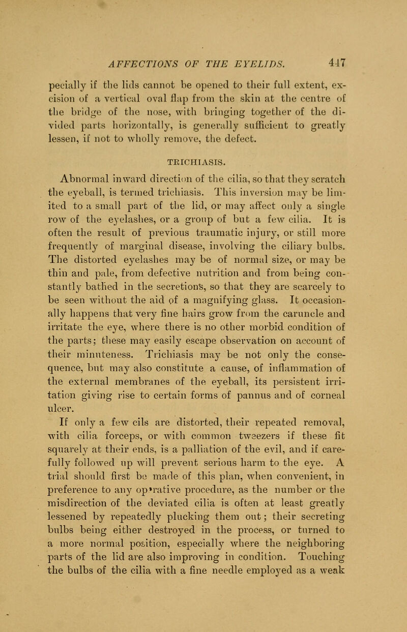 peeially if the lids cannot be opened to their full extent, ex- cision of a vertical oval flap from the skin at the centre of the bridge of the nose, with bringing together of the di- vided parts horizontally, is generally sufficient to greatly lessen, if not to wholly remove, the defect. TKlCHIASIS. Abnormal inward direction of the cilia, so that they scratch the eyeball, is termed trichiasis. This inversion may be lim- ited to a small part of the lid, or may affect only a single row of the eyelashes, or a group of but a few cilia. It is often the result of previous traumatic injury, or still more frequently of marginal disease, involving the ciliary bulbs. The distorted eyelashes may be of normal size, or may be thin and pale, from defective nutrition and from being con- stantly bathed in the secretions, so that they are scarcely to be seen without the aid of a magnifying glass. It occasion- ally happens that very fine hairs grow from the caruncle and irritate the eye, where there is no other morbid condition of the parts; these may easily escape observation on account of their minuteness. Trichiasis may be not only the conse- quence, but may also constitute a cause, of inflammation of the external membranes of the eyeball, its persistent irri- tation giving rise to certain forms of pannus and of corneal ulcer. If only a few cils are distorted, their repeated removal, with cilia forceps, or with common tweezers if these fit squarely at their ends, is a palliation of the evil, and if care- fully followed up will prevent serious harm to the eye. A trial should first be made of this plan, when convenient, in preference to any op»rative procedure, as the number or the misdirection of the deviated cilia is often at least greatly lessened by repeatedly plucking them out; their secreting bulbs being either destroyed in the process, or turned to a more normal position, especially where the neighboring parts of the lid are also improving in condition. Touching the bulbs of the cilia with a fine needle employed as a weak