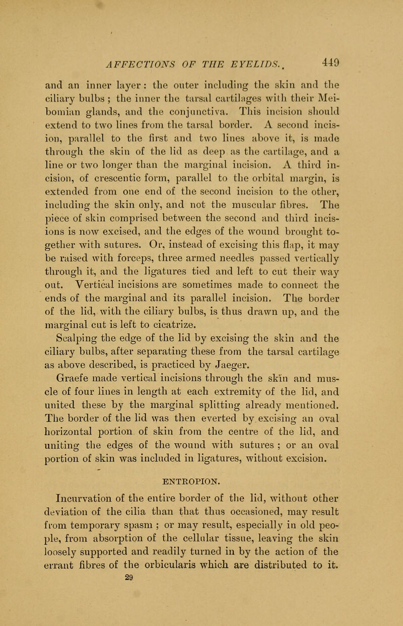 and an inner layer : the outer including the skin and the ciliary bulbs ; the inner the tarsal cartilages with their Mei- bomian glands, and the conjunctiva. This incision should extend to two lines from the tarsal border. A second incis- ion, parallel to the first and two lines above it, is made through the skin of the lid as deep as the cartilage, and a line or two longer than the marginal incision. A third in- cision, of crescentic form, parallel to the orbital margin, is extended from one end of the second incision to the other, including the skin only, and not the muscular fibres. The piece of skin comprised between the second and third incis- ions is now excised, and the edges of the wound brought to- gether with sutures. Or, instead of excising this flap, it may be raised with forceps, three armed needles passed vertically through it, and the ligatures tied and left to cut their way out. Vertical incisions are sometimes made to connect the ends of the marginal and its parallel incision. The border of the lid, with the ciliary bulbs, is thus drawn up, and the marginal cut is left to cicatrize. Scalping the edge of the lid by excising the skin and the ciliary bulbs, after separating these from the tarsal cartilage as above described, is practiced by Jaeger. Graefe made vertical incisions through the skin and mus- cle of four lines in length at each extremity of the lid, and united these by the marginal splitting already mentioned. The border of the lid was then everted by, excising an oval horizontal portion of skin from the centre of the lid, and uniting the edges of the wound with sutures ; or an oval portion of skin was included in ligatures, without excision. ENTROPION. Incurvation of the entire border of the lid, without other deviation of the cilia than that thus occasioned, may result from temporary spasm ; or may result, especially in old peo- ple, from absorption of the cellular tissue, leaving the skin loosely supported and readily turned in by the action of the errant fibres of the orbicularis which are distributed to it. 29