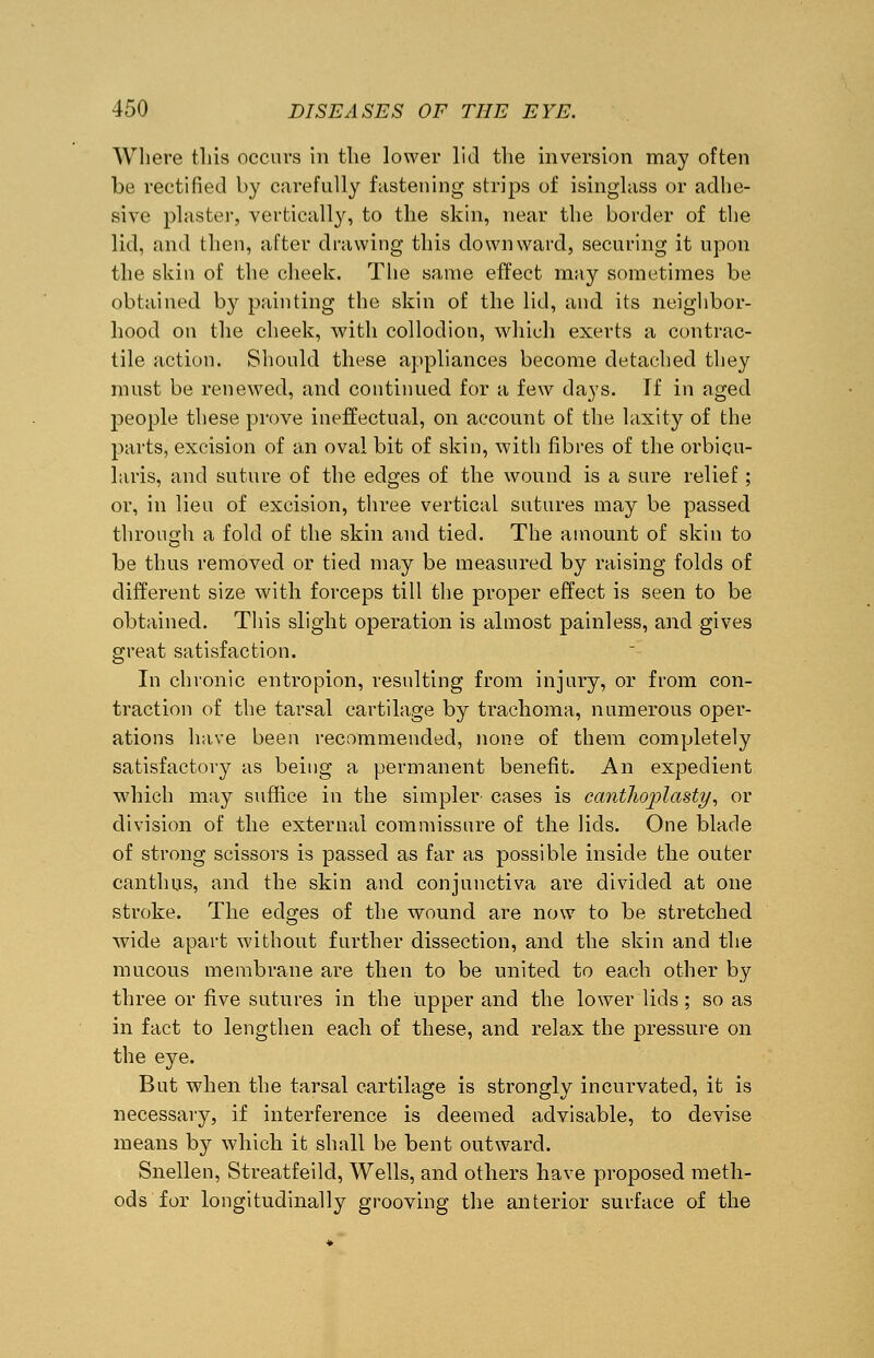 Where this occurs in the lower lid the inversion may often be rectified by carefully fastening strips of isinglass or adhe- sive plaster, vertically, to the skin, near the border of the lid, and then, after drawing this downward, securing it upon the skin of the cheek. The same effect may sometimes be obtained by painting the skin of the lid, and its neighbor- hood on the cheek, with collodion, which exerts a contrac- tile action. Should these appliances become detached they must be renewed, and continued for a few days. If in aged people these prove ineffectual, on account of the laxity of the parts, excision of an oval bit of skin, with fibres of the orbicu- laris, and suture of the edges of the wound is a sure relief; or, in lieu of excision, three vertical sutures may be passed through a fold of the skin and tied. The amount of skin to be thus removed or tied may be measured by raising folds of different size with forceps till the proper effect is seen to be obtained. This slight operation is almost painless, and gives great satisfaction. In chronic entropion, resulting from injury, or from con- traction of the tarsal cartilage by trachoma, numerous oper- ations have been recommended, none of them completely satisfactory as being a permanent benefit. An expedient which may suffice in the simpler- cases is cant7io]jlasty, or division of the external commissure of the lids. One blade of strong scissors is passed as far as possible inside the outer canthus, and the skin and conjunctiva are divided at one stroke. The edges of the wound are now to be stretched wide apart without further dissection, and the skin and the mucous membrane are then to be united to each other by three or five sutures in the upper and the lower lids; so as in fact to lengthen each of these, and relax the pressure on the eye. But when the tarsal cartilage is strongly incurvated, it is necessary, if interference is deemed advisable, to devise means by which it shall be bent outward. Snellen, Streatfeild, Wells, and others have proposed meth- ods for longitudinally grooving the anterior surface of the