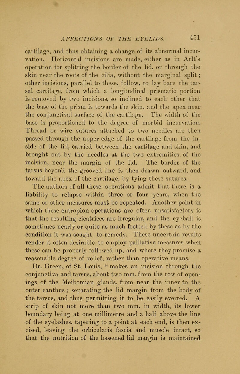 cartilage, and thus obtaining a change of its abnormal incur- vation. Horizontal incisions are made, either as in Aril's operation for splitting the border of the lid, or through the skin near the roots of the cilia, without the marginal split; other incisions, parallel to these, follow, to lay bare the tar- sal cartilage, from which a longitudinal prismatic portion is removed by two incisions, so inclined to each other that the base of the prism is towards the skin, and the apex near the conjunctival surface of the cartilage. The width of the base is proportioned to the degree of morbid incurvation. Thread or wire sutures attached to two needles are then passed through the upper edge of the cartilage from the in- side of the lid, carried between the cartilage and skin, and brought out by the needles at the two extremities of the incision, near the margin of the lid. The border of the tarsus beyond the grooved line is then drawn outward, and toward the apex of the cartilage, by tying these sutures. The authors of all these operations admit that there is a liability to relapse within three or four years, Avhen the same or other measures must be repeated. Another point in which these entropion operations are often unsatisfactory is that the resulting cicatrices are irregular, and the eyeball is sometimes nearly or quite as much fretted by these as by the condition it was sought to remedy. These uncertain results render it often desirable to employ palliative measures when these can be properly followed up, and where they promise a reasonable degree of relief, rather than operative means. Dr. Green, of St. Louis, makes an incision through the conjunctiva and tarsus, about two mm. from the row of open- ings of the Meibomian glands, from near the inner to the outer canthus ; separating the lid margin from the bod}7 of the tarsus, and thus permitting it to be easily everted. A strip of skin not more than two mm. in width, its lower boundary being at one millimetre and a half above the line of the eyelashes, tapering to a point at each end, is then ex- cised, leaving the orbicularis fascia and muscle intact, so that the nutrition of the loosened lid margin is maintained