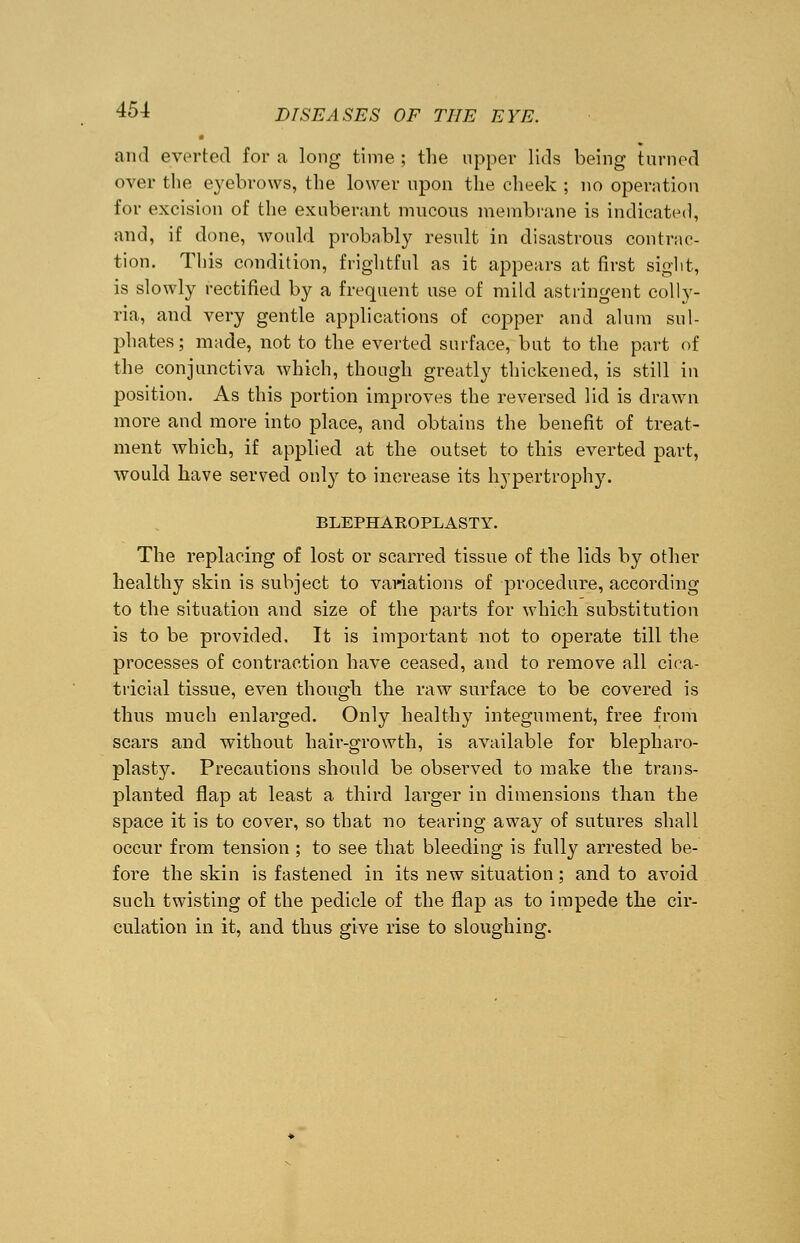 and everted for a long time; the upper lids being turned over the eyebrows, the lower upon the cheek ; no operation for excision of the exuberant mucous membrane is indicated, and, if done, would probably result in disastrous contrac- tion. This condition, frightful as it appears at first sight, is slowly rectified by a frequent use of mild astringent colly- ria, and very gentle applications of copper and alum sul- phates; made, not to the everted surface, but to the part of the conjunctiva which, though greatly thickened, is still in position. As this portion improves the reversed lid is drawn more and more into place, and obtains the benefit of treat- ment which, if applied at the outset to this everted part, would have served only to increase its hypertrophy. BLEPHAEOPLASTY. The replacing of lost or scarred tissue of the lids by other healthy skin is subject to variations of procedure, according to the situation and size of the parts for which substitution is to be provided, It is important not to operate till the processes of contraction have ceased, and to remove all cica- tricial tissue, even though the raw surface to be covered is thus much enlarged. Only healthy integument, free from scars and without hair-growth, is available for blepharo- plasty. Precautions should be observed to make the trans- planted flap at least a third larger in dimensions than the space it is to cover, so that no tearing away of sutures shall occur from tension ; to see that bleeding is fully arrested be- fore the skin is fastened in its new situation; and to avoid such twisting of the pedicle of the flap as to impede the cir- culation in it, and thus give rise to sloughing.