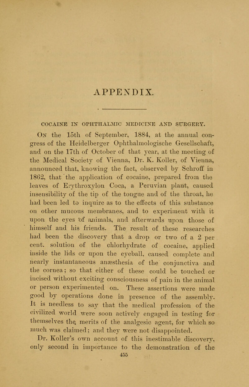 APPENDIX. COCAINE IN OPHTHALMIC MEDICINE AND SURGERY. On the 15th of September, 1884, at the annual con- gress of the Heidelberger Ophthalmologische Gesellschaft, and on the 17th of October of that year, at the meeting of the Medical Society of Vienna, Dr. K. Koller, of Vienna, announced that, knowing the fact, observed by Schroff in 1862, that the application of cocaine, .prepared from the leaves of Erythroxylon Coca, a Peruvian plant, caused insensibility of the tip of the tongue and of the throat, he had been led to inquire as to the effects of this substance on other mucous membranes, and to experiment with it upon the eyes Of animals, and afterwards upon those of himself and his friends. The result of these researches had been the discovery that a drop or two of a 2 per cent, solution of the chlorhydrate of cocaine, applied inside the lids or upon the eyeball, caused complete and nearly instantaneous anaesthesia of the conjunctiva and the cornea; so that either of these could be touched or incised without exciting consciousness of pain in the animal or person experimented on. These assertions were made good by operations done in presence of the assembly. It is needless to say that the medical profession of the civilized world were soon actively engaged in testing for themselves the. merits of the analgesic agent, for which so much was claimed; and they were not disappointed. Dr. Roller's own account of this inestimable discovery, only second in importance to the demonstration of the