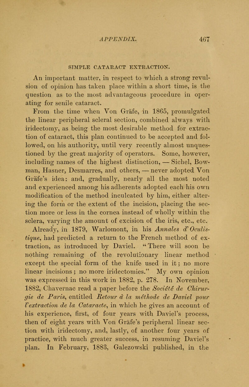 STMPLE CATARACT EXTRACTION. An important matter, in respect to which a strong revul- sion of opinion has taken place within a short time, is the question as to the most advantageous procedure in oper- ating for senile cataract. From the time when Von Grafe, in 1865, promulgated the linear peripheral scleral section, combined always with iridectomy, as being the most desirable method for extrac- tion of cataract, this plan continued to be accepted and fol- lowed, on his authority, until very recently almost unques- tioned by the great majority of operators. Some, however, including names of the highest distinction, — Sichel, Bow- man, Hasner., Desmarres, and others, — never adopted Von Grafe's idea; and, gradually, nearly all the most noted and experienced among his adherents adopted each his own modification of the method inculcated by him, either alter- ing the form or the extent of the incision, placing the sec- tion more or less in the cornea instead of wholly within the sclera, varying the amount of excision of the iris, etc., etc. Already, in 1879, Warlomont, in his Annales d:Ocidis- tique, had predicted a return to the French method of ex- traction, as introduced by Daviel. There will soon be nothing remaining of the revolutionary linear method except the special form of the knife used in it; no more linear incisions; no more iridectomies. My own opinion was expressed in this work in 1882, p. 278. In November, 1882, Chavernac read a paper before the Societe de Chirur- gie de Paris, entitled Retour d la methode de Daviel pour Vextraction de la Oataracte, in which he gives an account of his experience, first, of four years with Daviel's process, then of eight years with Von Grafe's peripheral linear sec- tion with iridectomy, and, lastly, of another four years of practice, with much greater success, in resuming Daviel's plan. In February, 1883, Galezowski published, in the
