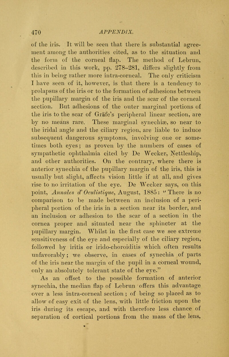 of the iris. It will be seen that there is substantial agree- ment among the authorities cited, as to the situation and the form of the corneal flap. The method of Lebrun, described in this work, pp. 278-281, differs slightly from this in being rather more intra-corneal. The only criticism I have seen of it, however, is that there is a tendency to prolapsus of the iris or to the formation of adhesions between the pupillary margin of the iris and the scar of the corneal section. But adhesions of the outer marginal portions of the iris to the scar of Grafe's peripheral linear section, are by no means rare. These marginal synechias, so near to the iridal angle and the ciliary region, are liable to induce subsequent dangerous symptoms, involving one or some- times both eyes; as proven by the numbers of cases of sympathetic ophthalmia cited by De Wecker, Nettleship, and other authorities. On the contrary, where there is anterior synechia of the pupillary margin of the iris, this is usually but slight, affects vision little if at all, and gives rise to no irritation of the eye. De Wecker says, on this point, Annates eT Oculistique, August, 1885:  There is no comparison to be made between an inclusion of a peri- pheral portion of the iris in a section near its border, and an inclusion or adhesion to the scar of a section in the cornea proper and situated near the sphincter at the pupillary margin. Whilst in the first case we see extreme sensitiveness of the eye and especially of the ciliary region, followed by iritis or irido-choroiditis which often results unfavorably; we observe, in cases of synechia of parts of the iris near the margin of the pupil in a corneal wound, only an absolutely tolerant state of the eye. As an offset to the possible formation of anterior synechia, the median flap of Lebrun offers this advantage over a less intra-corneal section ; of being so placed as to allow of easy exit of the lens, with little friction upon the iris during its escape, and with therefore less chance of separation of cortical portions from the mass of the lens,