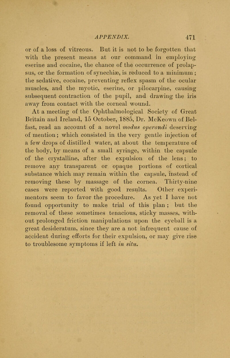 or of a loss of vitreous. But it is not to be forgotten that with the present means at our command in employing eserine and cocaine, the chance of the occurrence of prolap- sus, or the formation of synechias, is reduced to a minimum; the sedative, cocaine, preventing reflex spasm of the ocular muscles, and the myotic, eserine, or pilocarpine, causing subsequent contraction of the pupil, and drawing the iris away from contact with the corneal wound. At a meeting of the Ophthalmological Society of Great Britain and Ireland, 15 October, 1885, Dr. McKeown of Bel- fast, read an account of a novel modus operandi deserving of mention; which consisted in the very gentle injection of a few drops of distilled water, at about the temperature of the body, by means of a small syringe, within the capsule of the crystalline, after the expulsion of the lens; to remove any transparent or opaque portions of cortical substance which may remain within the capsule, instead of removing these by massage of the cornea. Thirty-nine cases were reported with good results. Other experi- mentors seem to favor the procedure. As yet I have not found opportunity to make trial of this plan; but the removal of these sometimes tenacious, sticky masses, with- out prolonged friction manipulations upon the eyeball is a great desideratum, since they are a not infrequent cause of accident during efforts for their expulsion, or may give rise to troublesome symptoms if left in situ.