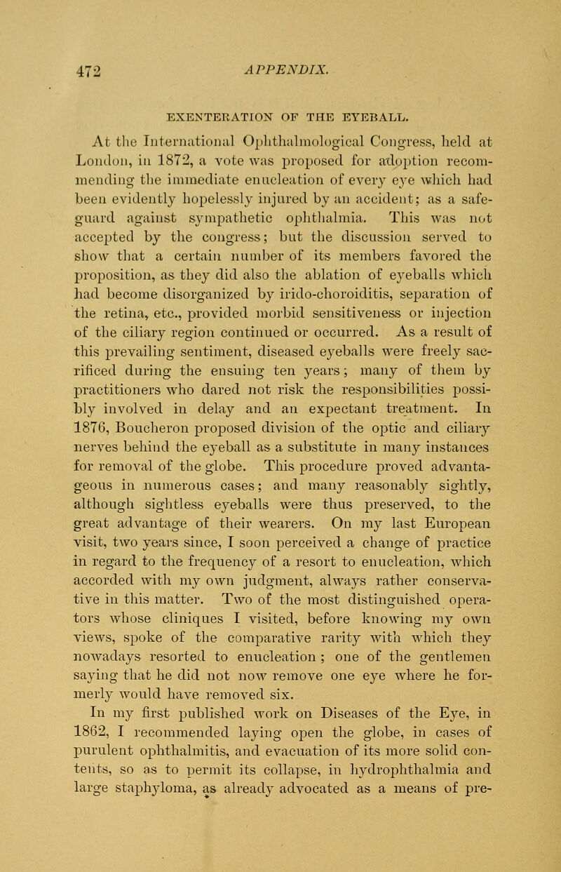 EXENTERATION OF THE EYEBALL. At the International Ophthalmological Congress, held at London, in 1872, a vote was proposed for adoption recom- mending the immediate enucleation of every eye which had been evidently hopelessly injured by an accident; as a safe- guard against sympathetic ophthalmia. This was not accepted by the congress; but the discussion served to show that a certain number of its members favored the proposition, as they did also the ablation of eyeballs which had become disorganized by irido-choroiditis, separation of the retina, etc., provided morbid sensitiveness or injection of the ciliary region continued or occurred. As a result of this prevailing sentiment, diseased eyeballs were freely sac- rificed during the ensuing ten years; many of them by practitioners who dared not risk the responsibilities possi- bly involved in delay and an expectant treatment. In 1876, Boucheron proposed division of the optic and ciliary nerves behind the eyeball as a substitute in many instances for removal of the globe. This procedure proved advanta- geous in numerous cases; and many reasonably sightly, although sightless eyeballs were thus preserved, to the great advantage of their wearers. On my last European visit, two years since, I soon perceived a change of practice in regard to the frequency of a resort to enucleation, which accorded with my own judgment, always rather conserva- tive in this matter. Two of the most distinguished opera- tors whose cliniques I visited, before knowing my own views, spoke of the comparative rarity with which they nowadays resorted to enucleation ; one of the gentlemen saying that he did not now remove one eye where he for- merly would have removed six. In my first published work on Diseases of the Eye, in 1862, I recommended laying open the globe, in cases of purulent ophthalmitis, and evacuation of its more solid con- tents, so as to permit its collapse, in hydrophthalmia and large staphyloma, as already advocated as a means of pre-