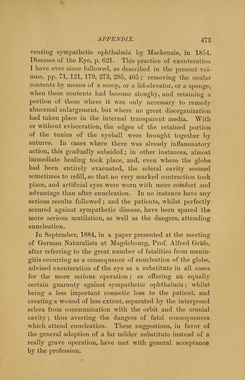 venting sympathetic ophthalmia by Mackenzie, in 1854, Diseases of the Eye, p. 621. This practice of exenteration I have ever since followed, as described in the present vol- ume, pp. 71, 121, 179, 273, 295, 405 ; removing the ocular contents by means of a scoop, or a lid-elevator, or a sponge, when these contents had become sloughy, and retaining a portion of these where it was only necessary to remedy abnormal enlargement, but where no great disorganization had taken place in the internal transparent media. With or without evisceration, the edges of the retained portion of the tunics of the eyeball were brought together by sutures. In cases where there was already inflammatory action, this gradually subsided; in other instances, almost immediate healing took place, and, even where- the globe had been entirely evacuated, the scleral cavity seemed sometimes to refill, so that no very marked contraction took place, and artificial eyes were worn with more comfort and advantage than after enucleation. In no instance have any serious results followed; and the patients, whilst perfectly secured against sympathetic disease, have been spared the more serious mutilation, as well as the dangers, attending enucleation. In September, 1884, in a paper presented at the meeting of German Naturalists at Magdebourg, Prof. Alfred Grafe, after referring to the great number of fatalities from menin- gitis occurring as a consequence of enucleation of the globe, advised exenteration of the eye as a substitute in all cases for the more serious operation; as offering an equally certain guaranty against sympathetic ophthalmia; whilst being a less important cosmetic loss to the patient, and creating a wound of less extent, separated by the interposed sclera from communication with the orbit and the cranial cavity; thus averting the dangers of fatal consequences which attend enucleation. These suggestions, in favor of the general adoption of a far milder substitute instead of a really grave operation, have met with general acceptance by the profession..