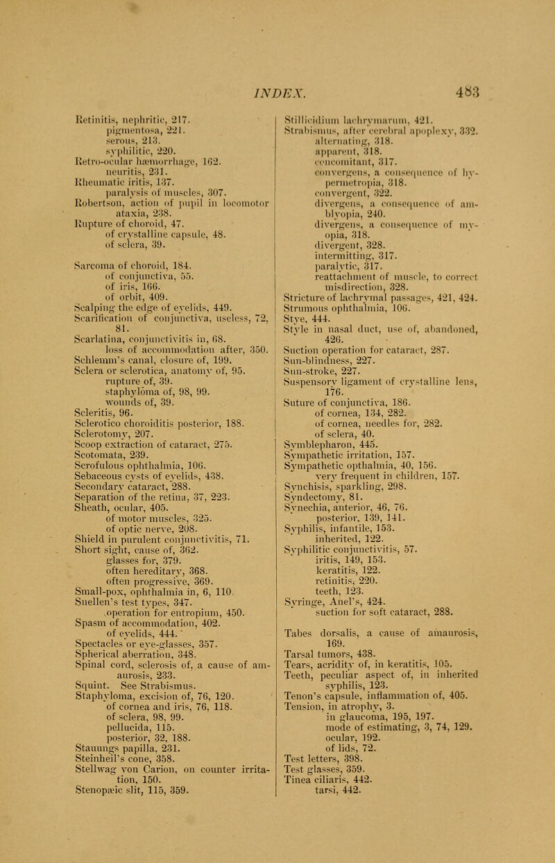 Retinitis, nephritic, 217. pigmentosa, 221. serous, 213. syphilitic, -2-20. Retro-ocular haemorrhage, lii-_>. neuritis, 231. Rheumatic iritis, l:J7. paralysis of muscles, 307. Robertson, action of pupil in locomotor ataxia, 238. Rupture of choroid, 47. of crystalline capsule, 48. of sclera, 39. Sarcoma of choroid, 184. of conjunctiva, 55. of iris', 166. of orbit, 409. Scalping the edge of eyelids, 449. Scarification of conjunctiva, useless, 72, 81. Scarlatina, conjunctivitis in, 08. loss of accommodation after, 350. Schlemm's canal, closure of, 199. Sclera or sclerotica, anatomy of, 95. rupture of, 39. staphyloma of, 98, 99. wounds of, 39. Scleritis, 96. Sclerotico choroiditis posterior, 188. Sclerotomy, 207. Scoop extraction of cataract, 275. Scotomata, 239. Scrofulous ophthalmia, 10G. Sebaceous cysts of eyelids, 438. Secondary cataract, 288. Separation of the retina, 37, 223. Sheath, ocular, 405. of motor muscles, 325. of optic nerve, 208. Shield in purulent conjunctivitis, 71. Short sight, cause of, 302. glasses for, 379. often hereditary, 368. often progressive, 369. Small-pox, ophthalmia in, 6, 110, Snellen's test types, 347. .operation for entropium, 450. Spasm of accommodation, 402. of eyelids, 444.' Spectacles'or eye-glasses, 357. Spherical aberration, 348. Spinal cord, sclerosis of, a cause of am- aurosis, 233. Squint. See Strabismus. Staphyloma, excision of, 76, 120. of cornea and iris, 76, 118. of sclera, 98, 99. pellucida, 115. posterior, 32, 188. Stauungs papilla, 231. Stemheil's cone, 358. Stelhvag von Carion, on counter irrita- tion, 150. Stenopeic slit, 115, 359. Stillicidium lachrymarum, 421. Strabismus, alter cerebral apoplexy, 332. alternating, 318. apparent, 318. concomitant, 317. eonvergens, a consequence of hy- permetropia, 318. convergent, 322. divergens, a consequence of am- blyopia, 240. divergens, a consequence of my- opia, 318. divergent, 328. intermitting, 317. paralytic, 317. reattachment of muscle, to correct misdirection, 328. Stricture of lachrymal passages, 421, 424. Strumous ophthalmia, 106. Stye, 444. Style in nasal duct, use of, abandoned, 420. Suction operation for cataract, 287. Sun-blindness, 227. Sun-stroke, 227. Suspensory ligament of crystalline lens, 176. Suture of conjunctiva, 186. of cornea, 134, 282. of cornea, needles for, 282. of sclera, 40. Symblepharon, 445. Sympathetic irritation, 157. Sympathetic opthalmia, 40, 156. very frequent in children, 157. Synchisis, sparkling, 298. Syndeetomy, 81. Synechia, anterior, 46, 76. posterior, 139, 141. Syphilis, infantile, 153. inherited, 122. Syphilitic conjunctivitis, 57. iritis, 149, 153. keratitis, 122. retinitiSj 220. teeth, 123. Syringe, Anel's, 424. suction for soft cataract, 288. Tabes dorsalis, a cause of amaurosis, 169. Tarsal tumors, 438. Tears, acridity of, in keratitis, 105. Teeth, peculiar aspect of, in inherited syphilis, 123. Tenon's capsule, inflammation of, 405. Tension, in atrophy, 3. in glaucoma, 195, 197. mode of estimating, 3, 74, 129. ocular. 192. of lids', 72. Test letters, 398. Test glasses, 359. Tinea ciliaris, 442. tarsi, 442.