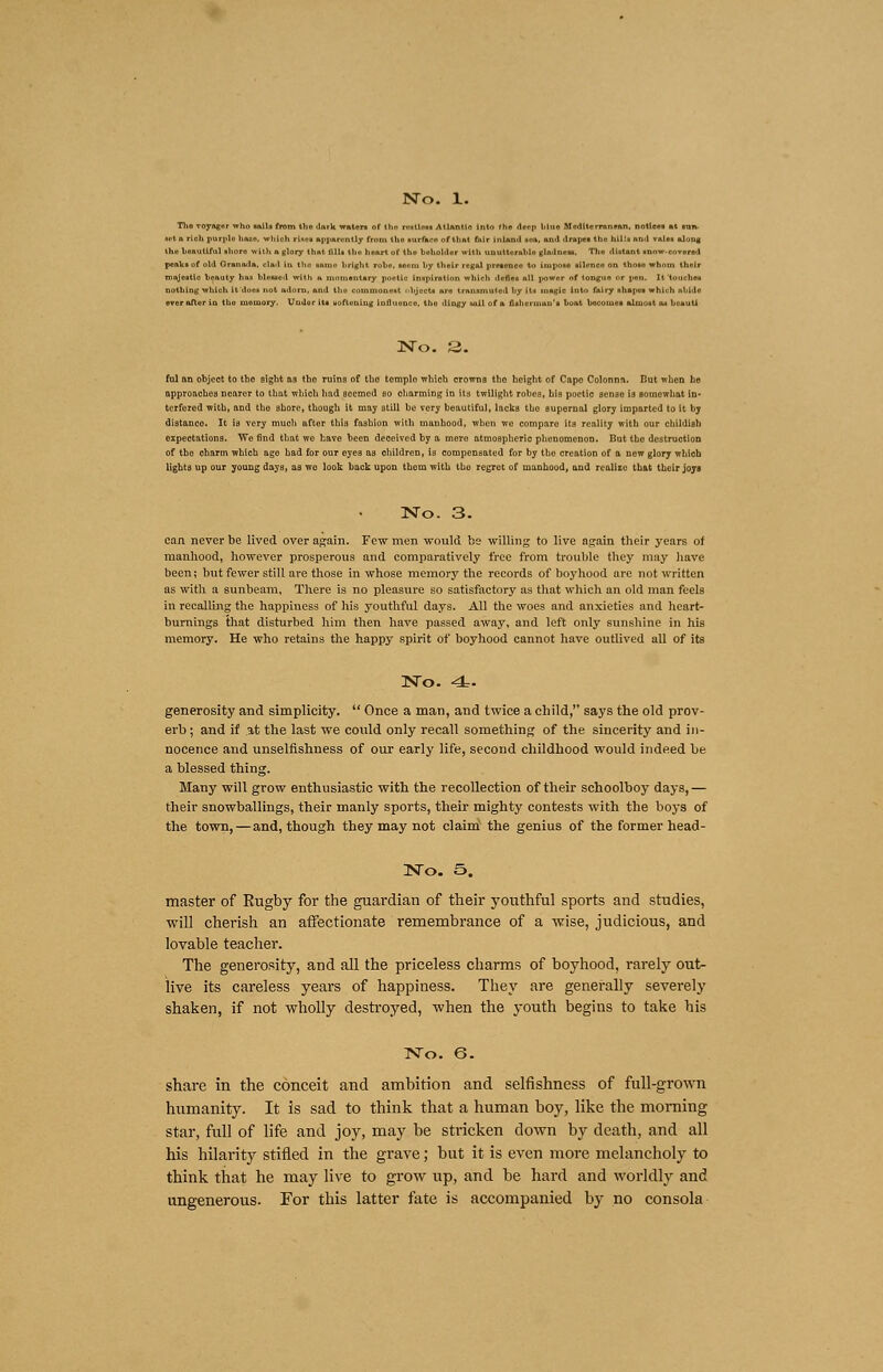 Tho TOyagnr who sails from tho ilark waters of Ihfl Nttlni Atlantic into f ho deep bluo Moditcrrnn*an. notices m nn- ■el n rich purple hui, which Hue! apparently from tho surfaco of that fair Inland IM, unci drapes tho bill I nod vale* along tho honutlful shore with a glory that fills tho heart of tho beholder with unuttorufalo gladness, Tho distant snow-co voted pcnks of old Oranada. clad in tho samo hright roho, unm by their regal presence to impose silfneo on thosu whom their mnjeatlo heauty linn bleilfld with ft momentary poaUo inspiration which dene* all power of tongue or pen. It touches nothing which it dor* not adorn, and too commonest ..hjccU aro transmuted hy it* inaglc Into fairy aliajic* which abide aver aftur in thu memory, Under its uoftoning inflimnco, tho dingy will of a fisherman's bu'tt become* almost a* bo null No. 3. ful an objeot to tho sight as tbo ruins of tho templo which crowns tho height of Capo Colonna. Hut when he approaches nearer to that which had seemed bo charming in its twilight robes, his poetic senso i3 somewhat in- terfered with, and the shore, though it may atill be very beautiful, lacks tbo supernal glory imparted to it by distanco. It is very much after this fashion with manhood, when we compare its reality with our childish expectations. We find that we have been deceived by a mere atmospherio phenomenon. But tho destruction of tbo charm which age had for our eyes as children, is compensated for by the creation of a new glory which lights up our young days, as wo look back upon tbom with tho regret of manhood, and realize that their joys No. 3. can never be lived over again. Few men would be willing to live again their years of manhood, however prosperous and comparatively free from trouble they may have been; but fewer still are those in whose memory the records of boyhood are not written as with a sunbeam, There is no pleasure so satisfactory as that which an old man feels in recalling the happiness of his youthful days. All the woes and anxieties and heart- burnings that disturbed him then have passed away, and left only sunshine in his memory. He who retains the happy spirit of boyhood cannot have outlived all of its No. 4. generosity and simplicity.  Once a man, and twice a child, says the old prov- erb ; and if at the last we could only recall something of the sincerity and in- nocence and unselfishness of our early life, second childhood would indeed he a blessed thing. Many will grow enthusiastic with the recollection of their schoolboy days,— their snowballings, their manly sports, their mighty contests with the boys of the town, — and, though they may not claim the genius of the former head- No. S. master of Rugby for the guardian of their youthful sports and studies, will cherish an affectionate remembrance of a wise, judicious, and lovable teacher. The generosity, and all the priceless charms of boyhood, rarely out- live its careless years of happiness. They are generally severely shaken, if not wholly destroyed, when the youth begins to take his No. 6. share in the conceit and ambition and selfishness of full-grown humanity. It is sad to think that a human boy, like the morning star, full of life and joy, may he stricken down by death, and all his hilarity stifled in the grave; but it is even more melancholy to think that he may live to grow up, and be hard and worldly and ungenerous. For this latter fate is accompanied by no consola