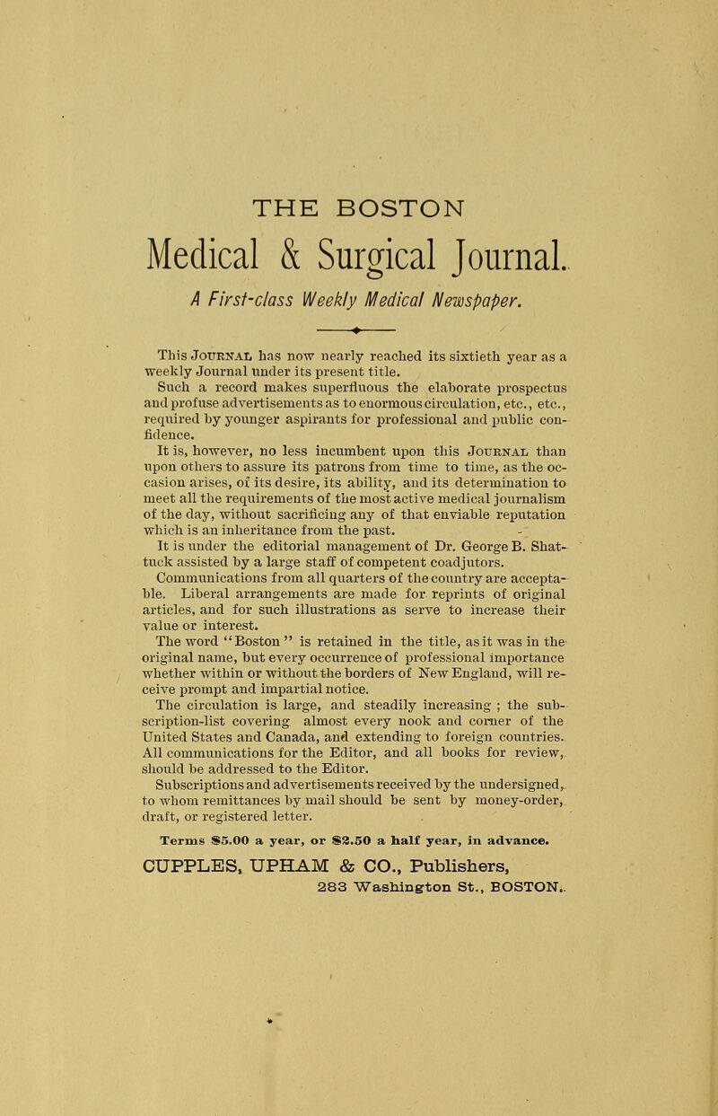 THE BOSTON Medical & Surgical Journal. A First-class Weekly Medical Newspaper. This Journal has now nearly reached its sixtieth year as a weekly Journal under its present title. Such a record makes superfluous the elaborate prospectus and profuse advertisements as to enormous circulation, etc., etc., required by younger aspirants for professional and public con- fidence. It is, however, no less incumbent upon this Journal than upon others to assure its patrons from time to time, as the oc- casion arises, of its desire, its ability, and its determination to meet all the requirements of the most active medical journalism of the day, without sacrificing any of that enviable reputation which is an inheritance from the past. It is under the editorial management of Dr. George B. Shat- tuck assisted by a large staff of competent coadjutors. Communications from all quarters of the country are accepta- ble. Liberal arrangements are made for reprints of original articles, and for such illustrations as serve to increase their value or interest. The word Boston  is retained in the title, as it was in the original name, but every occurrence of professional importance whether within or without the borders of New England, will re- ceive prompt and impartial notice. The circulation is large, and steadily increasing ; the sub- scription-list covering almost every nook and comer of the United States and Canada, and extending to foreign countries. All communications for the Editor, and all books for review, should be addressed to the Editor. Subscriptions and advertisements received by the undersigned, to whom remittances by mail should be sent by money-order, draft, or registered letter. Terms $5.00 a year, or $3.50 a half year, in advance. CUPPLES, UPHAM & CO., Publishers, 283 Washington St., BOSTON..