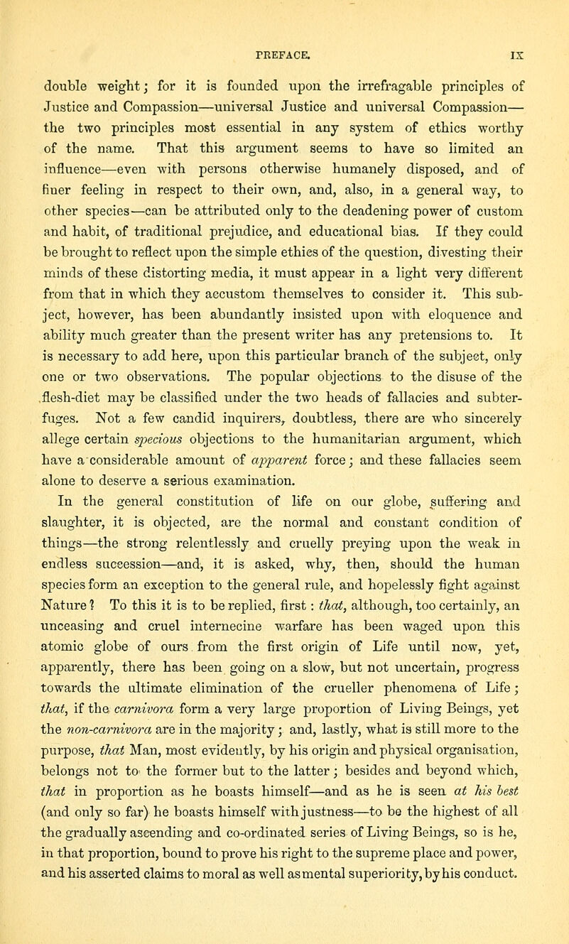 double weight; for it is founded upon the irrefragable principles of Justice and Compassion—universal Justice and universal Compassion— the two principles most essential in any system of ethics worthy of the name. That this argument seems to have so limited an influence—even with persons otherwise humanely disposed, and of finer feeling in respect to their own, and, also, in a general way, to other species—can be attributed only to the deadening power of custom and habit, of traditional prejudice, and educational bias. If they could be brought to reflect upon the simple ethics of the question, divesting their minds of these distorting media, it must appear in a light very different from that in which they accustom themselves to consider it. This sub- ject, however, has been abundantly insisted upon with eloquence, and ability nmch greater than the present writer has any pretensions to. It is necessary to add here, upon this particular branch of the subject, only one or two observations. The popular objections to the disuse of the .flesh-diet may be classified under the two heads of fallacies and subter- fuges. Not a few candid inquirers,, doubtless, there are who sincerely allege certain specious objections to the humanitarian argument, which have a considerable amount of apparent force; and these fallacies seem alone to deserve a serious examination. In the general constitution of life on our globe, suffering and slaughter, it is objected, are the normal and constant condition of things—the strong relentlessly and cruelly preying upon the weak in endless succession—and-, it is asked, why, then, should the human species form an exception to the general rule, and hopelessly fight against Nature 1 To this it is to be replied, first: that, although, too certainly, an unceasing and cruel internecine warfare has been waged upon this atomic globe of ours from the first origin of Life until now, yet, apparently, there has been going on a slow, but not uncertain, progress towards the ultimate elimination of the crueller phenomena of Life; that, if the carnivora form a very large proportion of Living Beings, yet the non-carnivora are in the majority; and, lastly, what is still more to the purpose, that Man, most evidently, by his origin and physical organisation, belongs not to< the former but to the latter; besides and beyond which, that in proportion as he boasts himself—and as he is seen at his best (and only so far) he boasts himself with justness—to be the highest of all the gradually ascending and co-ordinated series of Living Beings, so is he, in that proportion, bound to prove his right to the supreme place and power, and his asserted claims to moral as well asmental superiority, by his conduct.