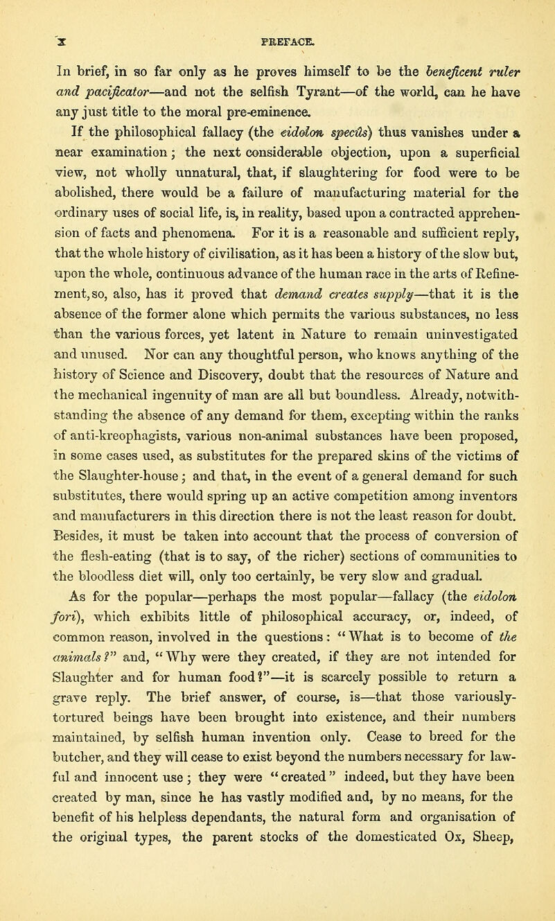 In brief, in so far only as he proves himself to be the beneficent ruler and pacificator—and not the selfish Tyrant—of the world, can. he have any just title to the moral pre-eminence. If the philosophical fallacy (the eidolon speeds) thus vanishes under & near examination; the next considerable objection, upon a superficial view, not wholly unnatural, that, if slaughtering for food were to be abolished, there would be a failure of manufacturing material for the ordinary uses of social life, is, in reality, based upon a contracted apprehen- sion of facts and phenomena. For it is a reasonable and sufficient reply, that the whole history of civilisation, as it has been a history of the slow but, upon the whole, continuous advance of the human race in the arts of Refine- ment, so, also, has it proved that demand creates supply—that it is the absence of the former alone which permits the various substances, no less than the various forces, yet latent in Nature to remain uninvestigated and unused. Nor can any thoughtful person, who knows anything of the history of Science and Discovery, doubt that the resources of Nature and the mechanical ingenuity of man are all but boundless. Already, notwith- standing the absence of any demand for them, excepting within the ranks of anti-kreophagists, various non-animal substances have been proposed, in some cases used, as substitutes for the prepared skins of the victims of the Slaughter-house; and that, in the event of a general demand for such substitutes, there would spring up an active competition among inventors and manufacturers in this direction there is not the least reason for doubt. Besides, it must be taken into account that the process of conversion of the flesh-eating (that is to say, of the richer) sections of communities to the bloodless diet wilL only too certainly, be very slow and gradual. As for the popular—perhaps the most popular—fallacy (the eidolon fori), which exhibits little of philosophical accuracy, or, indeed, of common reason, involved in the questions: What is to become of the animals? and, Why were they created, if they are not intended for Slaughter and for human food?—it is scarcely possible to return a grave reply. The brief answer, of course, is—that those variously- tortured beings have been brought into existence, and their numbers maintained, by selfish human invention only. Cease to breed for the butcher, and they will cease to exist beyond the numbers necessary for law- ful and innocent use ; they were created indeed, but they have been created by man, since he has vastly modified and, by no means, for the benefit of his helpless dependants, the natural form and organisation of the original types, the parent stocks of the domesticated Ox, Sheep,