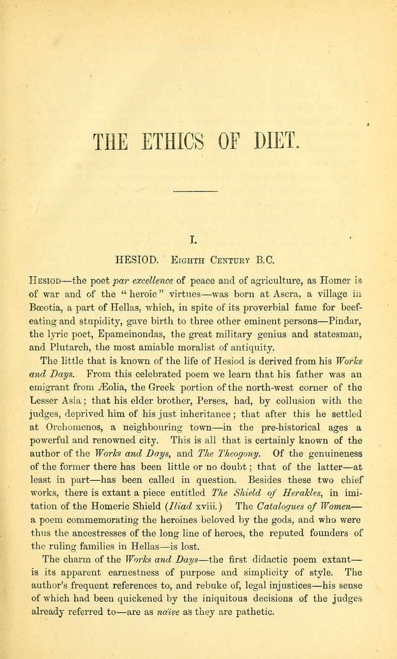 THE ETHICS OF DIET. I. HESIOD. Eighth Centuky B.C. Hesiod—the poet par excellence of peace and of agriculture, as Homer is of war and of the  heroic  virtues—was born at Ascra, a village in Bceotia, a part of Hellas, which, in spite of its proverbial fame for beef- eating and stupidity, gave birth to three other eminent persons—Pindar, the lyric poet, Epameinondas, the great military genius and statesman and Plutarch, the most amiable moralist of antiquity. The little that is known of the life of Hesiod is derived from his Works and Days. From this celebrated poem we learn that his father was an emigrant from iEolia, the Greek portion of the north-west corner of the Lesser Asia; that his elder brother, Perses, had, by collusion with the judges, deprived him of his just inheritance; that after this he settled at Orchomenos, a neighbouring town—in the pre-historical ages a powerful and renowned city. This is all that is certainly known of the author of the Works and Days, and The Theogony. Of the genuineness of the former there has been little or no doubt; that of the latter—at least in part—has been called in question. Besides these two chief works, there is extant a piece entitled The Shield of Herakles, in imi- tation of the Homeric Shield (Iliad xviii.) The Catalogues of Women— a poem commemorating the heroines beloved by the gods, and who were thus the ancestresses of the long line of heroes, the reputed founders of the ruling families in Hellas—is lost. The charm of the Works and Days—the first didactic poem extant— is its apparent earnestness of purpose and simplicity of style. The author's frequent references to, and rebuke of, legal injustices—his sense of which had been quickened by the iniquitous decisions of the judges already referred to—are as naive as they are pathetic.