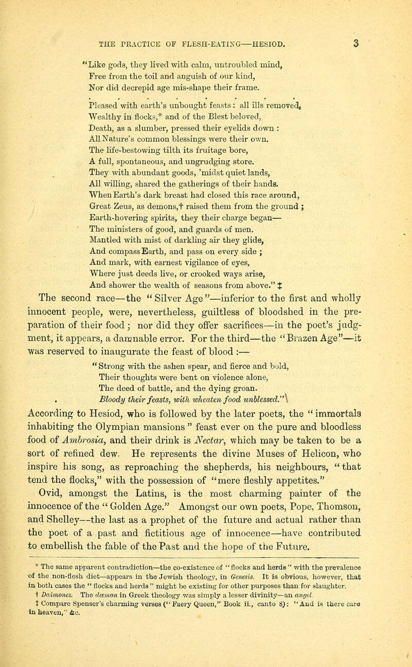 Like gods, they lived with calm, untroubled mind, Free from the toil and anguish of our kind, Nor did decrepid age mis-shape their frame. Pleased with earth's unbought feasts: all ills removed, Wealthy in flocks,* and of the Blest beloved, Death, as a slumber, pressed their eyelids down : All Nature's common blessings were their own. The life-bestowing tilth its fruitage bore, A full, spontaneous, and ungrudging store. They with abundant goods, 'midst quiet lands, All willing, shared the gatherings of their hands. When Earth's dark breast had closed this race around, Great Zeus, as demons,*) raised them from the ground ; Earth-hovering spirits, they their charge began— The ministers of good, and guards of men. Mantled with mist of darkling air they glide, And compass Earth, and pass on every side ; And mark, with earnest vigilance of eyes, Where just deeds live, or crooked ways arise, And shower the wealth of seasons from above. % The second race—the  Silver Age —inferior to the first and wholly innocent people, were, nevertheless, guiltless of bloodshed in the pre- paration of their food ; nor did they offer sacrifices—in the poet's judg- ment, it appears, a damnable error. For the third—the Brazen Age—it was reserved to inaugurate the feast of blood :—  Strong with the ashen spear, and fierce and bold, Their thoughts were bent on violence alone, The deed of battle, and the dying groan. . Bloody their feasts, with wheaten food unblessed.] According to Hesiod, who is followed by the later poets, the  immortals inhabiting the Olympian mansions  feast ever on the pure and bloodless food of Ambrosia, and their drink is Nectar, which may be taken to be a sort of refined dew. He represents the divine Muses of Helicon, who inspire his song, as reproaching the shepherds, his neighbours, that tend the flocks, with the possession of mere fleshly appetites. Ovid, amongst the Latins, is the most charming painter of the innocence of the  Golden Age. Amongst our own poets, Pope, Thomson, and Shelley—the last as a prophet of the future and actual rather than the poet of a past and fictitious age of innocence—have contributed to embellish the fable of the Past and the hope of the Future. * The same apparent contradiction—the co-existence of flocks and herds  with the prevalence of the non-flesh diet—appears in the Jewish theology, in Geriesis. It is obvious, however, that in both cases the  flocks and herds  might be existing for other purposes than for slaughter. t Daimones. The dcemon in Greek theology was simply a lesser divinity—an angel. t Compare Spenser's charming verses ( Faery Queen, Book ii., canto 8):  And is there eare in heaven, &c.