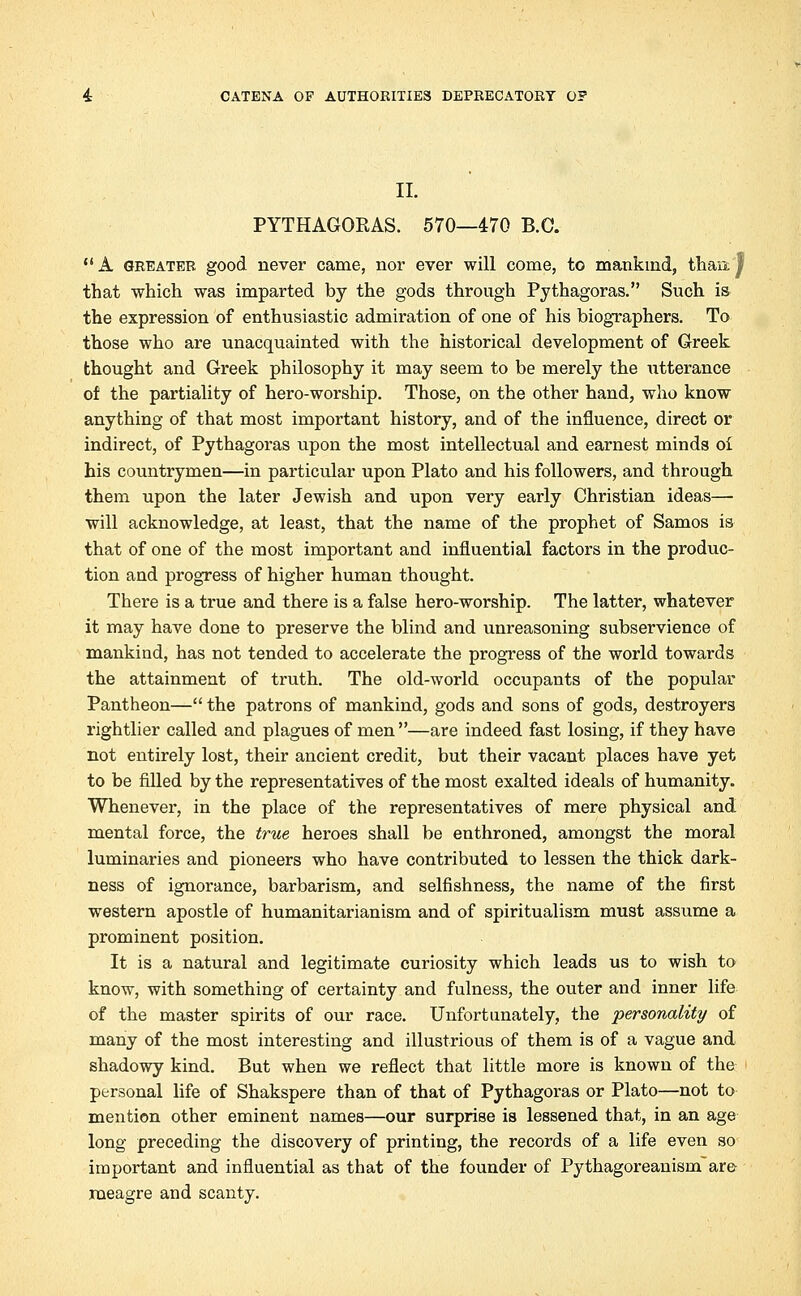 II. PYTHAGORAS. 570—470 B.C. A greater good never came, nor ever will come, to mankind, thaix| that which was imparted by the gods through Pythagoras. Such is the expression of enthusiastic admiration of one of his biographers. To those who are unacquainted with the historical development of Greek thought and Greek philosophy it may seem to be merely the utterance of the partiality of hero-worship. Those, on the other hand, who know anything of that most important history, and of the influence, direct or indirect, of Pythagoras upon the most intellectual and earnest minds oi his countrymen—in particular upon Plato and his followers, and through them upon the later Jewish and upon very early Christian ideas—■ will acknowledge, at least, that the name of the prophet of Samos is that of one of the most important and influential factors in the produc- tion and progress of higher human thought. There is a true and there is a false hero-worship. The latter, whatever it may have done to preserve the blind and unreasoning subservience of mankind, has not tended to accelerate the progress of the world towards the attainment of truth. The old-world occupants of the popular Pantheon— the patrons of mankind, gods and sons of gods, destroyers rightlier called and plagues of men —are indeed fast losing, if they have not entirely lost, their ancient credit, but their vacant places have yet to be filled by the representatives of the most exalted ideals of humanity. Whenever, in the place of the representatives of mere physical and mental force, the true heroes shall be enthroned, amongst the moral luminaries and pioneers who have contributed to lessen the thick dark- ness of ignorance, barbarism, and selfishness, the name of the first western apostle of humanitarianism and of spiritualism must assume a prominent position. It is a natural and legitimate curiosity which leads us to wish to know, with something of certainty and fulness, the outer and inner life of the master spirits of our race. Unfortunately, the personality of many of the most interesting and illustrious of them is of a vague and shadowy kind. But when we reflect that little more is known of the personal life of Shakspere than of that of Pythagoras or Plato—not to mention other eminent names—our surprise is lessened that, in an age long preceding the discovery of printing, the records of a life even so important and influential as that of the founder of Pythagoreanism are roeagre and scanty.