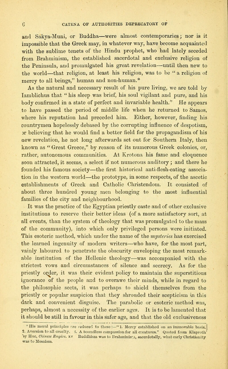 and Sakya-Muni, or Buddha—were almost contemporaries; nor is it impossible that the Greek may, in whatever way, have become acquainted with the sublime tenets of the Hindu prophet, who had lately seceded from Brahminism, the established sacerdotal and exclusive religion of the Peninsula, and promulgated his great revelation—until then new to the world—that religion, at least his religion, was to be  a religion of mercy to all beings, human and non-human.* As the natural and necessary result of his pure living, we are told by Iamblichus that  his sleep was brief, his soul vigilant and pure, and his body confirmed in a state of perfect and invariable health. He appears to have passed the period of middle life when he returned to Samos, where his reputation had preceded him. Either, however, finding his countrymen hopelessly debased by the corrupting influence of despotism, jr believing that he would find a better field for the propagandism of his aew revelation, he not long afterwards set out for Southern Italy, then known as  Great Greece, by reason of its numerous Greek colonies, or, rather, autonomous communities. At Krotona his fame and eloquence soon attracted, it seems, a select if not numerous auditory; and there he founded his famous society—the first historical anti-flesh-eating associa- tion in the western world—the prototype, in some respects, of the ascetic establishments of Greek and Catholic Christendom. It consisted of about three hundred young men belonging to the most influential families of the city and neighbourhood. It was the practice of the Egyptian priestly caste and of other exclusive institutions to reserve their better ideas (of a more satisfactory sort, at all events, than the system of theology that was promulgated to the mass of the commuuity), into which only privileged persons were initiated. This esoteric method, which under the name of the mysteries has exercised the learned ingenuity of modern writers—who have, for the most part, vainly laboured to penetrate the obscurity enveloping the most remark- able institution of the Hellenic theology—was accompanied with the strictest vows and circumstances of silence and secrecy. As for the priestly order, it was their evident policy to maintain the superstitious ignorance of the people and to overawe their minds, while in regard to the philosophic sects, it was perhaps to shield themselves from the priestly or popular suspicion that they shrouded their scepticism in this dark and convenient disguise. The parabolic or esoteric method was, perhaps, almost a necessity of the earlier ages. It is to be lamented that it should be still in favour in this safer age, and that the old exclusiveness *His moral principles r.re .'educed to these:—1. Mercy established on an immovable basis.' 2. Aversion to all cruelty. 3. A boundless compassion for all creatures. Quoted from Klaproth' '»y Hue, Chinese Empire, xv Buddhism was to Brahminism, sacerdotally, what early Christianity was to Mosaism.