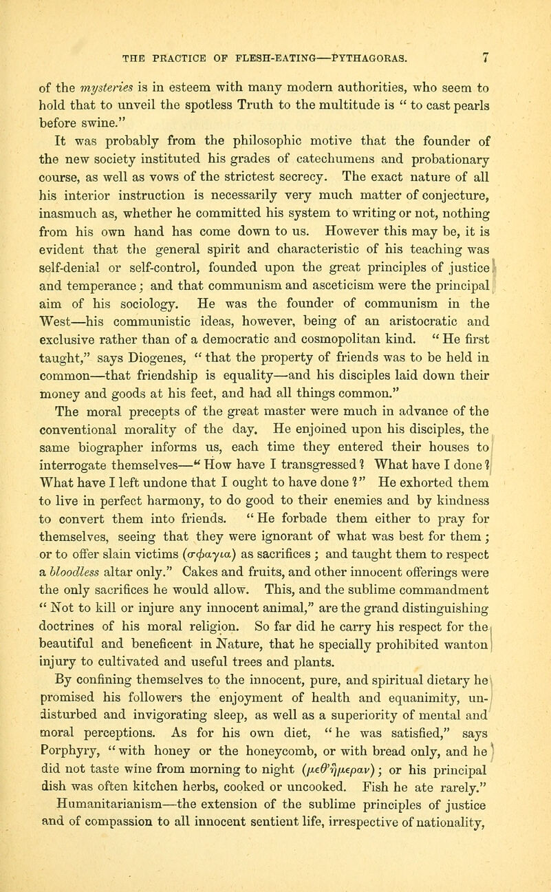 of the mysteries is in esteem with many modern authorities, who seem to hold that to unveil the spotless Truth to the multitude is  to cast pearls before swine. It was probably from the philosophic motive that the founder of the new society instituted his grades of catechumens and probationary course, as well as vows of the strictest secrecy. The exact nature of all his interior instruction is necessarily very much matter of conjecture, inasmuch as, whether he committed his system to writing or not, nothing from his own hand has come down to us. However this may be, it is evident that the general spirit and characteristic of his teaching was self-denial or self-control, founded upon the great principles of justice/ and temperance; and that communism and asceticism were the principal aim of his sociology. He was the founder of communism in the West—his communistic ideas, however, being of an aristocratic and exclusive rather than of a democratic and cosmopolitan kind.  He first taught, says Diogenes,  that the property of friends was to be held in common—that friendship is equality—and his disciples laid down their money and goods at his feet, and had all things common. The moral precepts of the great master were much in advance of the conventional morality of the day. He enjoined upon his disciples, the same biographer informs us, each time they entered their houses to interrogate themselves— Plow have I transgressed ? What have I done 1 What have I left undone that I ought to have done 1 He exhorted them to live in perfect harmony, to do good to their enemies and by kindness to convert them into friends.  He forbade them either to pray for themselves, seeing that they were ignorant, of what was best for them; or to offer slain victims (<r<£ayia) as sacrifices ; and taught them to respect a bloodless altar only. Cakes and fruits, and other innocent offerings were the only sacrifices he would allow. This, and the sublime commandment  Not to kill or injure any innocent animal, are the grand distinguishing doctrines of his moral religion. So far did he carry his respect for the. beautiful and beneficent in Nature, that he specially prohibited wanton j injury to cultivated and useful trees and plants. By confining themselves to the innocent, pure, and spiritual dietary he promised his followers the enjoyment of health and equanimity, un- disturbed and invigorating sleep, as well as a superiority of mental and moral perceptions. As for his own diet,  he was satisfied, says Porphyry,  with honey or the honeycomb, or with bread only, and he . did not taste wine from morning to night (fAe6,rj[i.€pav) - or his principal dish was often kitchen herbs, cooked or uncooked. Fish he ate rarely. Humanitarianism—the extension of the sublime principles of justice and of compassion to all innocent sentient life, irrespective of nationality,