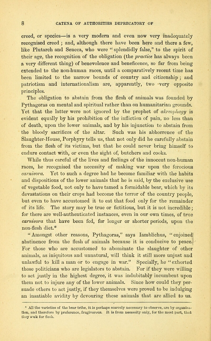 creed, or species—is a very modern and even now very inadequately recognised creed ; and, although there have been here and there a few, like Plutarch and Seneca, who were  splendidly false, to the spirit of their age, the recognition of the obligation (the practice has always been a very different thing) of benevolence and beneficence, so far from being extended to the non-human races, until a comparatively recent time has been limited to the narrow bounds of country and citizenship; and patriotism and internationalism are, apparently, two very opposite principles. The obligation to abstain from the flesh of animals was founded by Pythagoras on mental and spiritual rather than on humanitarian grounds. Yet that the latter were not ignored by the prophet of akreophagy is evident equally by his prohibition of the infliction of pain, no less than of death, upon the lower animals, and by his injunction to abstain from the bloody sacrifices of the altar. Such was his abhorrence of the Slaughter-House, Porphyry tells us, that not only did he carefully abstain from the flesh of its victims, but that he could never bring himself to endure contact with, or even the sight of, butchers and cooks. While thus careful of the lives and feelings of the innocent non-human races, he recognised the necessity of making war upon the ferocious carnivora. Yet to such a degree had he become familiar with the habits and dispositions of the lower animals that he is said, by the exclusive use of vegetable food, not only to have tamed a formidable bear, which by its devastations on their crops had become the terror of the country people, but even to have accustomed it to eat that food only for the remainder of its life; The story may be true or fictitious, but it is not incredible; for there are well-authenticated instances, even in our own times, of true carnivora that have been fed, for longer or shorter periods, upon the non-flesh diet.* Amongst other reasons, Pythagoras, says Iamblichus, enjoined abstinence from the flesh of animals because it is conducive to peace.. For those who are accustomed to abominate the slaughter of other animals, as iniquitous and unnatural, will think it still more unjust and unlawful to kill a man or to engage in war. Specially, he exhorted those politicians who are legislators to abstain. For if they were willing to act justly in the highest degree, it was indubitably incumbent upon them not to injure any of the lower animals. Since how could they per- suade others to act justly, if they themselves were proved to be indulging an insatiable avidity by devouring these animals that are allied to us. * All the varieties of the bear tribe, it is perhaps scarcely necessary to observe, are by organisa- tion, and therefore by preference, frugivorous. It is from necessity only, for the most part, that they s^ek for flesh.