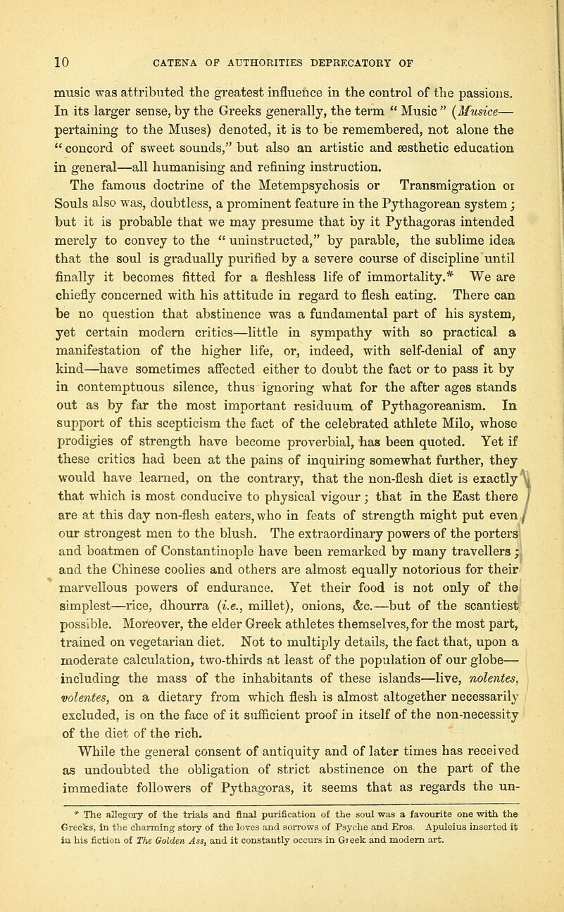 music was attributed the greatest influence in the control of the passions. In its larger sense, by the Greeks generally, the term  Music  (Musice— pertaining to the Muses) denoted, it is to be remembered, not alone the  concord of sweet sounds, but also an artistic and aesthetic education in general—all humanising and refining instruction. The famous doctrine of the Metempsychosis or Transmigration 01 Souls also was, doubtless, a prominent feature in the Pythagorean system; but it is probable that we may presume that by it Pythagoras intended merely to convey to the  uninstructed, by parable, the sublime idea that the soul is gradually purified by a severe course of discipline'until finally it becomes fitted for a fleshless life of immortality.* We are chiefly concerned with his attitude in regard to flesh eating. There can be no question that abstinence was a fundamental part of his system, yet certain modern critics—little in sympathy with so practical a manifestation of the higher life, or, indeed, with self-denial of any kind—have sometimes affected either to doubt the fact or to pass it by in contemptuous silence, thus ignoring what for the after ages stands out as by far the most important residuum of Pythagoreanism. In support of this scepticism the fact of the celebrated athlete Milo, whose prodigies of strength have become proverbial, has been quoted. Yet if these critics had been at the pains of inquiring somewhat further, they would have learned, on the contrary, that the non-flesh diet is exactly \, that which is most conducive to physical vigour; that in the East there / are at this day non-flesh eaters, who in feats of strength might put even j our strongest men to the blush. The extraordinary powers of the porters and boatmen of Constantinople have been remarked by many travellers ; and the Chinese coolies and others are almost equally notorious for their marvellous powers of endurance. Yet their food is not only of the simplest—rice, dhourra (i.e., millet), onions, &c.—but of the scantiest possible. Moreover, the elder Greek athletes themselves, for the most part, trained on vegetarian diet. Not to multiply details, the fact that, upon a moderate calculation, two-thirds at least of the population of our globe— including the mass of the inhabitants of these islands—live, nolentes, volentes, on a dietary from which flesh is almost altogether necessarily excluded, is on the face of it sufficient proof in itself of the non-necessity of the diet of the rich. While the general consent of antiquity and of later times has received as undoubted the obligation of strict abstinence on the part of the immediate followers of Pythagoras, it seems that as regards the un- * The allegory of the trials and final purification of the soul was a favourite one with the Greeks, in the charming story of the loves and sorrows of Psyche and Eros. Apuleius inserted it in his fiction of The Golden Ass, and it constantly occurs in Greek and modern art.