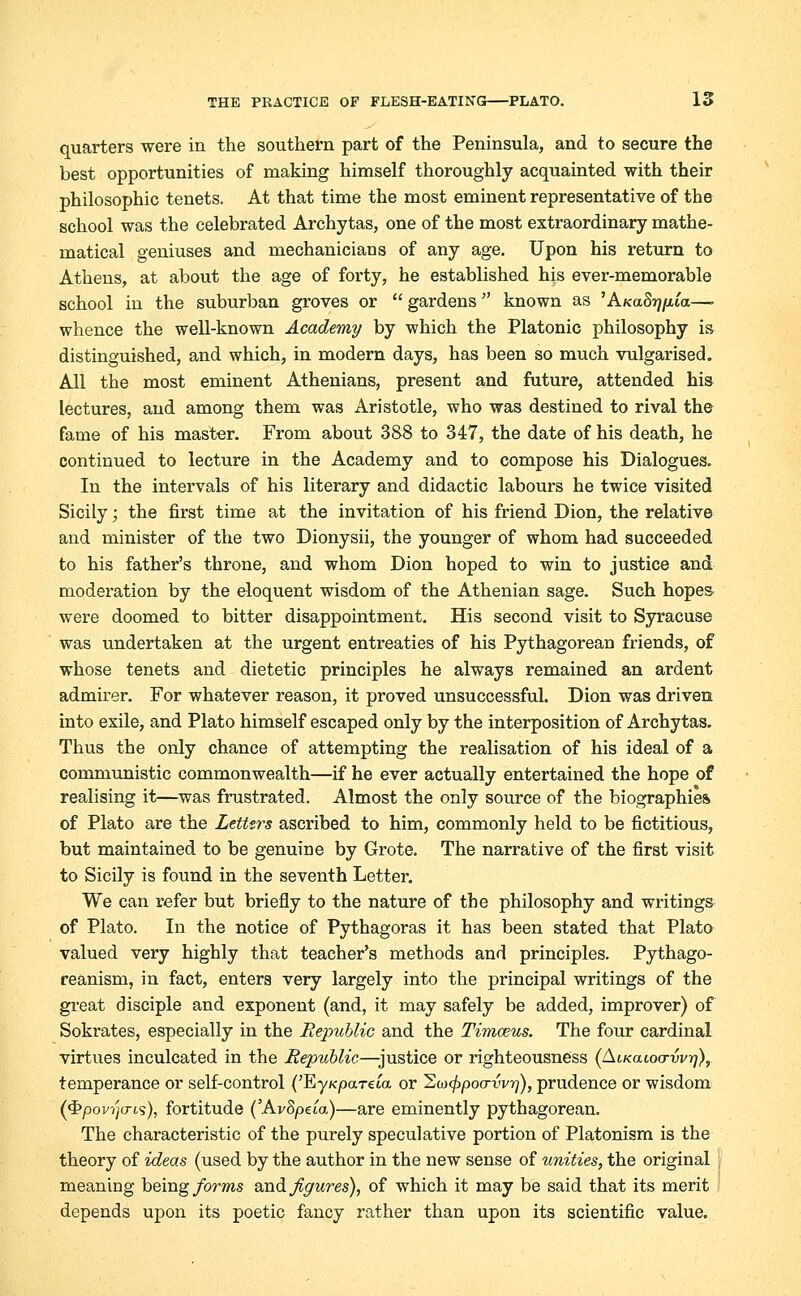 quarters were in the southern part of the Peninsula, and to secure the best opportunities of making himself thoroughly acquainted with their philosophic tenets. At that time the most eminent representative of the school was the celebrated Archytas, one of the most extraordinary mathe- matical geniuses and mechanicians of any age. Upon his return to Athens, at about the age of forty, he established his ever-memorable school in the suburban groves or  gardens  known as 'AKaS^/u'a—- whence the well-known Academy by which the Platonic philosophy is distinguished, and which, in modern days, has been so much vulgarised. All the most eminent Athenians, present and future, attended his lectures, and among them was Aristotle, who was destined to rival the fame of his master. From about 388 to 347, the date of his death, he continued to lecture in the Academy and to compose his Dialogues. In the intervals of his literary and didactic labours he twice visited Sicily; the first time at the invitation of his friend Dion, the relative and minister of the two Dionysii, the younger of whom had succeeded to his father's throne, and whom Dion hoped to win to justice and moderation by the eloquent wisdom of the Athenian sage. Such hopes were doomed to bitter disappointment. His second visit to Syracuse was undertaken at the urgent entreaties of his Pythagorean friends, of whose tenets and dietetic principles he always remained an ardent admirer. For whatever reason, it proved unsuccessful. Dion was driven into exile, and Plato himself escaped only by the interposition of Archytas. Thus the only chance of attempting the realisation of his ideal of a communistic commonwealth—if he ever actually entertained the hope of realising it—was frustrated. Almost the only source of the biographies of Plato are the Letters ascribed to him, commonly held to be fictitious, but maintained to be genuine by Grote. The narrative of the first visit to Sicily is found in the seventh Letter. We can refer but briefly to the nature of the philosophy and writings of Plato. In the notice of Pythagoras it has been stated that Plato valued very highly that teacher's methods and principles. Pythago- reanism, in fact, enters very largely into the principal writings of the great disciple and exponent (and, it may safely be added, improver) of Sokrates, especially in the Republic and the Timceus. The four cardinal virtues inculcated in the Republic—justice or righteousness (Aikguoo-wt;), temperance or self-control ('EyKpareca or 2w<£poo-tV>?), prudence or wisdom (4>pov?jo-6s), fortitude ('AvSpeia)—are eminently pythagorean. The characteristic of the purely speculative portion of Platonism is the theory of ideas (used by the author in the new sense of unities, the original meaning being forms wad. figures), of which it may be said that its merit depends upon its poetic fancy rather than upon its scientific value.