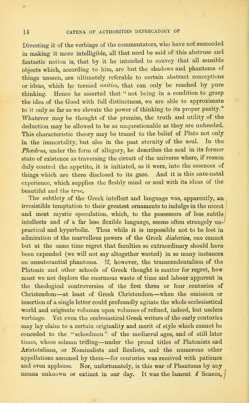 Divesting it of the verbiage of the commentators, who have not succeeded in making it more intelligible, all that need be said of this abstruse and fantastic notion is, that by it he intended to convey that all sensible objects which, according to him, are but the shadows and phantoms of things unseen, are ultimately referable to certain abstract conceptions or ideas, which he termed unities, that can only be reached by pure thinking. Hence he asserted that  not being in a condition to grasp the idea of the Good with full distinctness, we are able to approximate to it only so far as we elevate the power of thinking to its proper purity. Whatever may be thought of the premiss, the truth and utility of the deduction may be allowed to be as unquestionable as they are unheeded. This characteristic theory may be traced to the belief of Plato not only in the immortality, but also in the past eternity of the soul. In the Phcedrus, under the form of allegory, he describes the soul in its former state of existence as traversing the circuit of the universe where, if reason duly control the appetite, it is initiated, as it were, into the essences of things which are there disclosed to its gaze. And it is this ante-natal experience, which supplies the fleshly mind or soul with its ideas of the beautiful and the true. The subtlety of the Greek intellect and language was, apparently, an irresistible temptation to their greatest ornaments to indulge in the nicest and most mystic speculation, which, to the possessors of less subtle! intellects and of a far less flexible language, seems often strangely un-' practical and hyperbolic. Thus while it is impossible not to be lost in admiration ot the marvellous powers of the Greek dialectics, one cannot but at the same time regret that faculties so extraordinary should have been expended (we will not say altogether wasted) in so many instances on unsubstantial phantoms. If, however, the transcendentalism of the Platonic and other schools of Greek thought is matter for regret, how must we not deplore the enormous waste of time and labour apparent in the theological controversies of the first three or four centuries of Christendom—at least of Greek Christendom—when the omission or insertion of a single letter could profoundly agitate the whole ecclesiastical world and originate volumes upon volumes of refined, indeed, but useless verbiage. Yet even the ecclesiastical Greek writers of the early centuries may lay claim to a certain originality and merit of style which cannot be conceded to the schoolmen of the mediaeval ages, and of still later times, whose solemn trifling—under the proud titles of Platonists and Aristotelians, or Nominalists and Kealists, and the numerous other appellations assumed by them—for centuries was received with patience and even applause. Nor, unfortunately, is this war of Phantoms by any means unknown or extinct in our day. It was the lament >f Seneca, 1