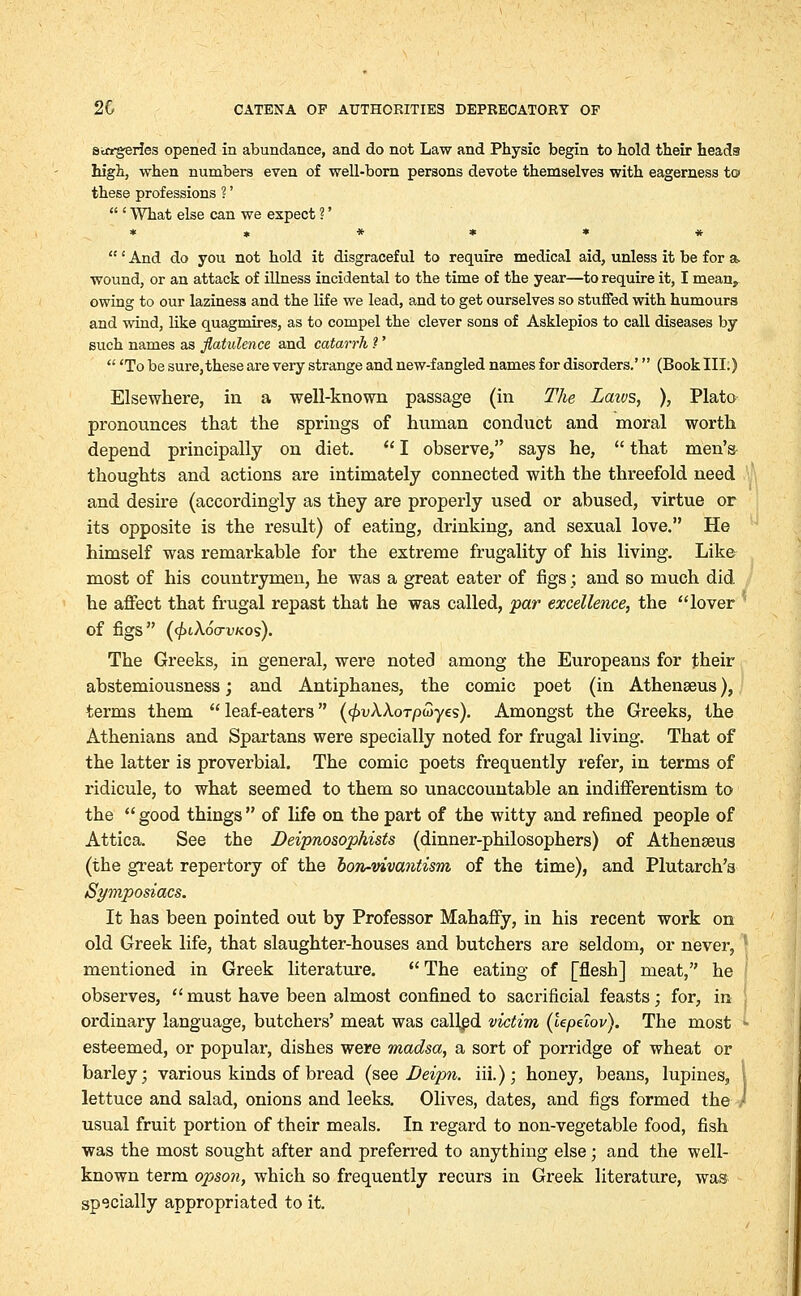 Sirrgeries opened in abundance, and do not Law and Physic begin to hold their heads high, when numbers even of well-born persons devote themselves with eagerness to these professions ?'  ' What else can we expect ?' ****** ' And do you not hold it disgraceful to require medical aid, unless it be for a> wound, or an attack of illness incidental to the time of the year—to require it, I meanr owing to our laziness and the life we lead, and to get ourselves so stuffed with humours and wind, like quagmires, as to compel the clever sons of Asklepios to call diseases by such names as flatulence and catarrh ?'  'To be sure,these are very strange and new-fangled names for disorders.' (Book III.) Elsewhere, in a well-known passage (in The Laivs, ), Plato pronounces that the springs of human conduct and moral worth depend principally on diet.  I observe, says he,  that men's thoughts and actions are intimately connected with the threefold need and desire (accordingly as they are properly used or abused, virtue or its opposite is the result) of eating, drinking, and sexual love. He himself was remarkable for the extreme frugality of his living. Like most of his countrymen, he was a great eater of figs ; and so much did. he affect that frugal repast that he was called, par excellence, the lover ' Of figS (<f>l\6(TVKOs). The Greeks, in general, were noted among the Europeans for their abstemiousness; and Antiphanes, the comic poet (in Athenseus), terms them leaf-eaters (<f>v\\oTp(oyes). Amongst the Greeks, the Athenians and Spartans were specially noted for frugal living. That of the latter is proverbial. The comic poets frequently refer, in terms of ridicule, to what seemed to them so unaccountable an indifferentism to the  good things  of life on the part of the witty and refined people of Attica. See the Deipnosophists (dinner-philosophers) of Athenseus (the great repertory of the bon-vivantism of the time), and Plutarch's Symposiacs. It has been pointed out by Professor Mahaffy, in his recent work on old Greek life, that slaughter-houses and butchers are seldom, or never, I mentioned in Greek literature.  The eating of [flesh] meat, he observes, must have been almost confined to sacrificial feasts; for, in I ordinary language, butchers' meat was called victim (lepeiov). The most • esteemed, or popular, dishes were madsa, a sort of porridge of wheat or barley; various kinds of bread (see Deipn. iii.); honey, beans, lupines, \ lettuce and salad, onions and leeks. Olives, dates, and figs formed the } usual fruit portion of their meals. In regard to non-vegetable food, fish was the most sought after and preferred to anything else; and the well- known term opson, which so frequently recurs in Greek literature, was specially appropriated to it.